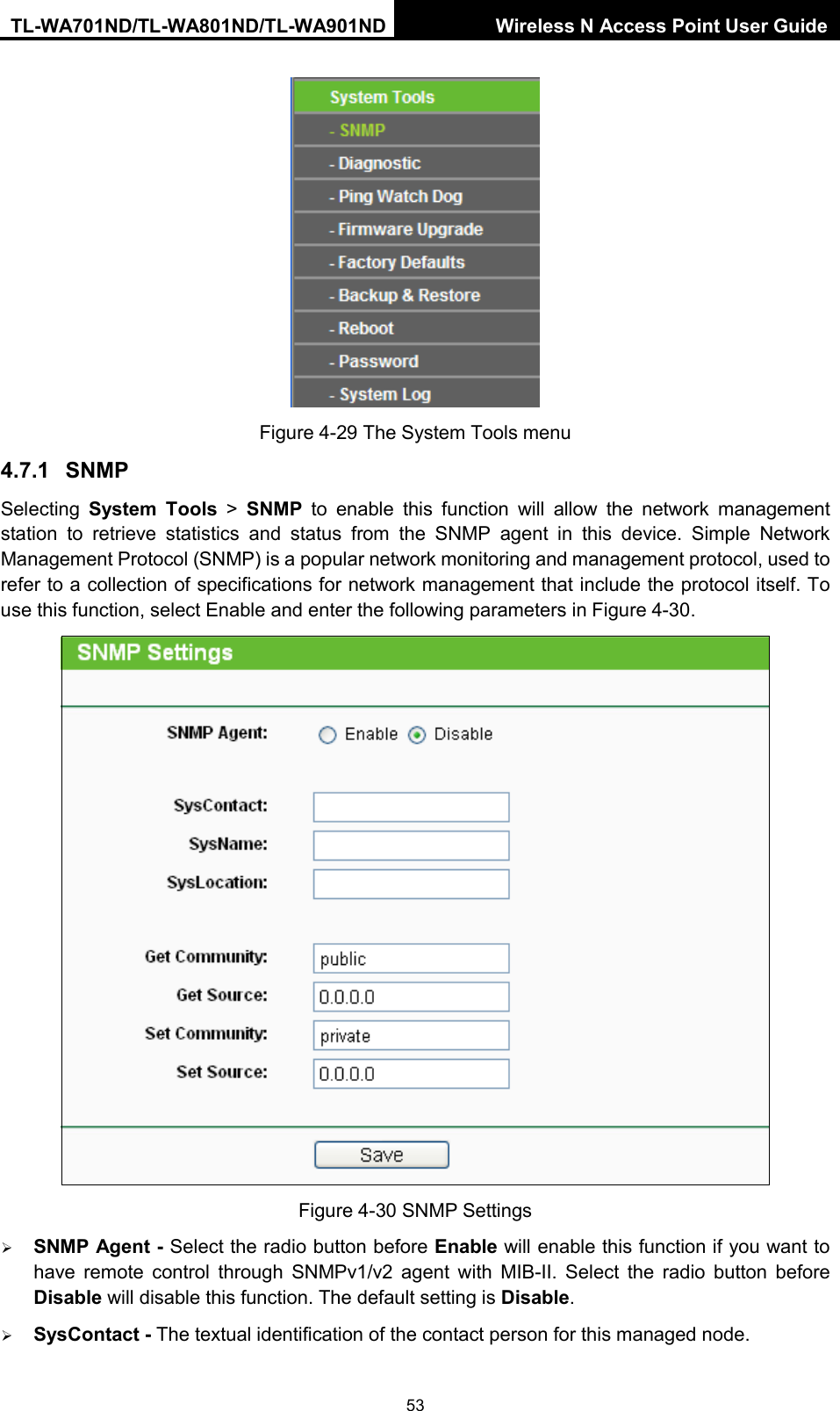 TL-WA701ND/TL-WA801ND/TL-WA901ND Wireless N Access Point User Guide  53  Figure 4-29 The System Tools menu 4.7.1 SNMP Selecting  System Tools &gt; SNMP to enable this function will allow the network management station to retrieve statistics and status from the SNMP agent in this device. Simple Network Management Protocol (SNMP) is a popular network monitoring and management protocol, used to refer to a collection of specifications for network management that include the protocol itself. To use this function, select Enable and enter the following parameters in Figure 4-30.  Figure 4-30 SNMP Settings  SNMP Agent - Select the radio button before Enable will enable this function if you want to have remote control through SNMPv1/v2 agent with MIB-II.  Select the radio button before Disable will disable this function. The default setting is Disable.  SysContact - The textual identification of the contact person for this managed node. 