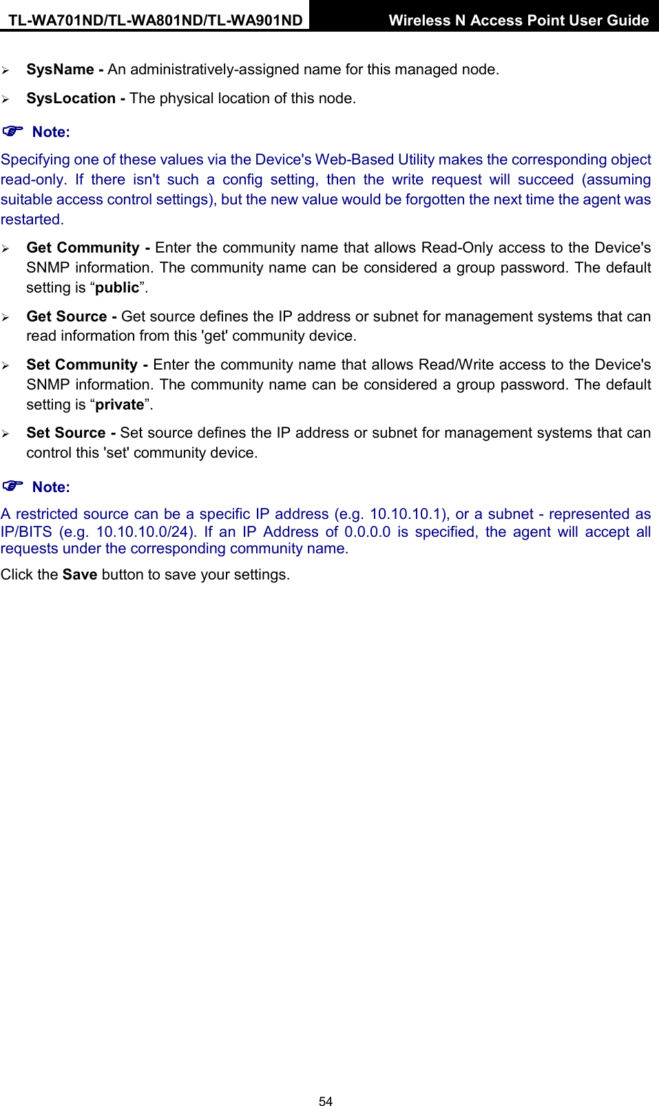 TL-WA701ND/TL-WA801ND/TL-WA901ND Wireless N Access Point User Guide  54  SysName - An administratively-assigned name for this managed node.  SysLocation - The physical location of this node.  Note: Specifying one of these values via the Device&apos;s Web-Based Utility makes the corresponding object read-only. If there isn&apos;t such a config setting, then the write request will succeed (assuming suitable access control settings), but the new value would be forgotten the next time the agent was restarted.    Get Community - Enter the community name that allows Read-Only access to the Device&apos;s SNMP information. The community name can be considered a group password. The default setting is “public”.    Get Source - Get source defines the IP address or subnet for management systems that can read information from this &apos;get&apos; community device.  Set Community - Enter the community name that allows Read/Write access to the Device&apos;s SNMP information. The community name can be considered a group password. The default setting is “private”.    Set Source - Set source defines the IP address or subnet for management systems that can control this &apos;set&apos; community device.  Note: A restricted source can be a specific IP address (e.g. 10.10.10.1), or a subnet - represented as IP/BITS (e.g. 10.10.10.0/24). If an IP Address of 0.0.0.0 is specified, the agent will accept all requests under the corresponding community name.   Click the Save button to save your settings.   