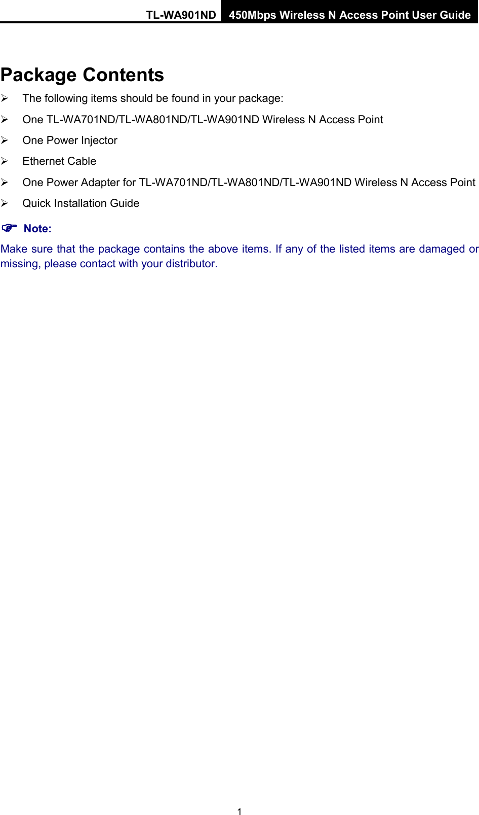 TL-WA901ND 450Mbps Wireless N Access Point User Guide  1 Package Contents  The following items should be found in your package:  One TL-WA701ND/TL-WA801ND/TL-WA901ND Wireless N Access Point  One Power Injector  Ethernet Cable  One Power Adapter for TL-WA701ND/TL-WA801ND/TL-WA901ND Wireless N Access Point  Quick Installation Guide  Note: Make sure that the package contains the above items. If any of the listed items are damaged or missing, please contact with your distributor. 