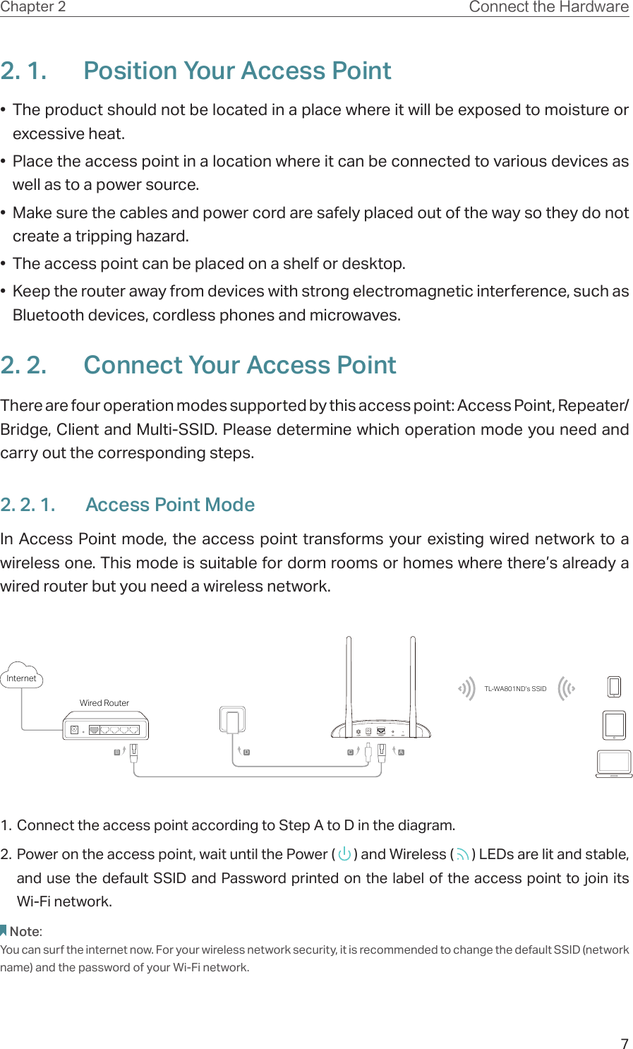 7Chapter 2 Connect the Hardware2. 1.  Position Your Access Point•  The product should not be located in a place where it will be exposed to moisture or excessive heat.•  Place the access point in a location where it can be connected to various devices as well as to a power source.•  Make sure the cables and power cord are safely placed out of the way so they do not create a tripping hazard.•  The access point can be placed on a shelf or desktop.•  Keep the router away from devices with strong electromagnetic interference, such as Bluetooth devices, cordless phones and microwaves.2. 2.  Connect Your Access PointThere are four operation modes supported by this access point: Access Point, Repeater/Bridge, Client and Multi-SSID. Please determine which operation mode you need and carry out the corresponding steps.2. 2. 1.  Access Point ModeIn Access Point mode, the access point transforms your existing wired network to a wireless one. This mode is suitable for dorm rooms or homes where there’s already a wired router but you need a wireless network.Wired RouterInternetTL-WA801ND’s SSIDABCD1. Connect the access point according to Step A to D in the diagram.2. Power on the access point, wait until the Power (   ) and Wireless (   ) LEDs are lit and stable, and use the default SSID and Password printed on the label of the access point to join its  Wi-Fi network.Note:You can surf the internet now. For your wireless network security, it is recommended to change the default SSID (network name) and the password of your Wi-Fi network.