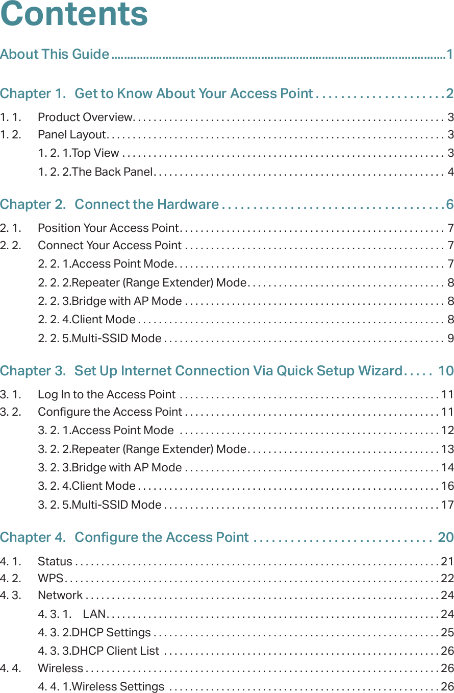 ContentsAbout This Guide .........................................................................................................1Chapter 1.  Get to Know About Your Access Point . . . . . . . . . . . . . . . . . . . . .21. 1.  Product Overview. . . . . . . . . . . . . . . . . . . . . . . . . . . . . . . . . . . . . . . . . . . . . . . . . . . . . . . . . . . . 31. 2.  Panel Layout. . . . . . . . . . . . . . . . . . . . . . . . . . . . . . . . . . . . . . . . . . . . . . . . . . . . . . . . . . . . . . . . . 31. 2. 1. Top View  . . . . . . . . . . . . . . . . . . . . . . . . . . . . . . . . . . . . . . . . . . . . . . . . . . . . . . . . . . . . . . 31. 2. 2. The Back Panel. . . . . . . . . . . . . . . . . . . . . . . . . . . . . . . . . . . . . . . . . . . . . . . . . . . . . . . . 4Chapter 2.  Connect the Hardware . . . . . . . . . . . . . . . . . . . . . . . . . . . . . . . . . . . .62. 1.  Position Your Access Point. . . . . . . . . . . . . . . . . . . . . . . . . . . . . . . . . . . . . . . . . . . . . . . . . . . 72. 2.  Connect Your Access Point  . . . . . . . . . . . . . . . . . . . . . . . . . . . . . . . . . . . . . . . . . . . . . . . . . . 72. 2. 1. Access Point Mode. . . . . . . . . . . . . . . . . . . . . . . . . . . . . . . . . . . . . . . . . . . . . . . . . . . . 72. 2. 2. Repeater (Range Extender) Mode. . . . . . . . . . . . . . . . . . . . . . . . . . . . . . . . . . . . . . 82. 2. 3. Bridge with AP Mode  . . . . . . . . . . . . . . . . . . . . . . . . . . . . . . . . . . . . . . . . . . . . . . . . . . 82. 2. 4. Client Mode . . . . . . . . . . . . . . . . . . . . . . . . . . . . . . . . . . . . . . . . . . . . . . . . . . . . . . . . . . . 82. 2. 5. Multi-SSID Mode . . . . . . . . . . . . . . . . . . . . . . . . . . . . . . . . . . . . . . . . . . . . . . . . . . . . . . 9Chapter 3.  Set Up Internet Connection Via Quick Setup Wizard. . . . .  103. 1.  Log In to the Access Point  . . . . . . . . . . . . . . . . . . . . . . . . . . . . . . . . . . . . . . . . . . . . . . . . . . 113. 2.  Configure the Access Point  . . . . . . . . . . . . . . . . . . . . . . . . . . . . . . . . . . . . . . . . . . . . . . . . . 113. 2. 1. Access Point Mode   . . . . . . . . . . . . . . . . . . . . . . . . . . . . . . . . . . . . . . . . . . . . . . . . . . 123. 2. 2. Repeater (Range Extender) Mode. . . . . . . . . . . . . . . . . . . . . . . . . . . . . . . . . . . . . 133. 2. 3. Bridge with AP Mode  . . . . . . . . . . . . . . . . . . . . . . . . . . . . . . . . . . . . . . . . . . . . . . . . . 143. 2. 4. Client Mode . . . . . . . . . . . . . . . . . . . . . . . . . . . . . . . . . . . . . . . . . . . . . . . . . . . . . . . . . . 163. 2. 5. Multi-SSID Mode . . . . . . . . . . . . . . . . . . . . . . . . . . . . . . . . . . . . . . . . . . . . . . . . . . . . . 17Chapter 4.  Configure the Access Point  . . . . . . . . . . . . . . . . . . . . . . . . . . . . .  204. 1.  Status  . . . . . . . . . . . . . . . . . . . . . . . . . . . . . . . . . . . . . . . . . . . . . . . . . . . . . . . . . . . . . . . . . . . . . . 214. 2.  WPS. . . . . . . . . . . . . . . . . . . . . . . . . . . . . . . . . . . . . . . . . . . . . . . . . . . . . . . . . . . . . . . . . . . . . . . . 224. 3.  Network  . . . . . . . . . . . . . . . . . . . . . . . . . . . . . . . . . . . . . . . . . . . . . . . . . . . . . . . . . . . . . . . . . . . . 244. 3. 1.  LAN. . . . . . . . . . . . . . . . . . . . . . . . . . . . . . . . . . . . . . . . . . . . . . . . . . . . . . . . . . . . . . . . 244. 3. 2. DHCP Settings  . . . . . . . . . . . . . . . . . . . . . . . . . . . . . . . . . . . . . . . . . . . . . . . . . . . . . . . 254. 3. 3. DHCP Client List  . . . . . . . . . . . . . . . . . . . . . . . . . . . . . . . . . . . . . . . . . . . . . . . . . . . . . 264. 4.  Wireless . . . . . . . . . . . . . . . . . . . . . . . . . . . . . . . . . . . . . . . . . . . . . . . . . . . . . . . . . . . . . . . . . . . . 264. 4. 1. Wireless Settings  . . . . . . . . . . . . . . . . . . . . . . . . . . . . . . . . . . . . . . . . . . . . . . . . . . . . 26