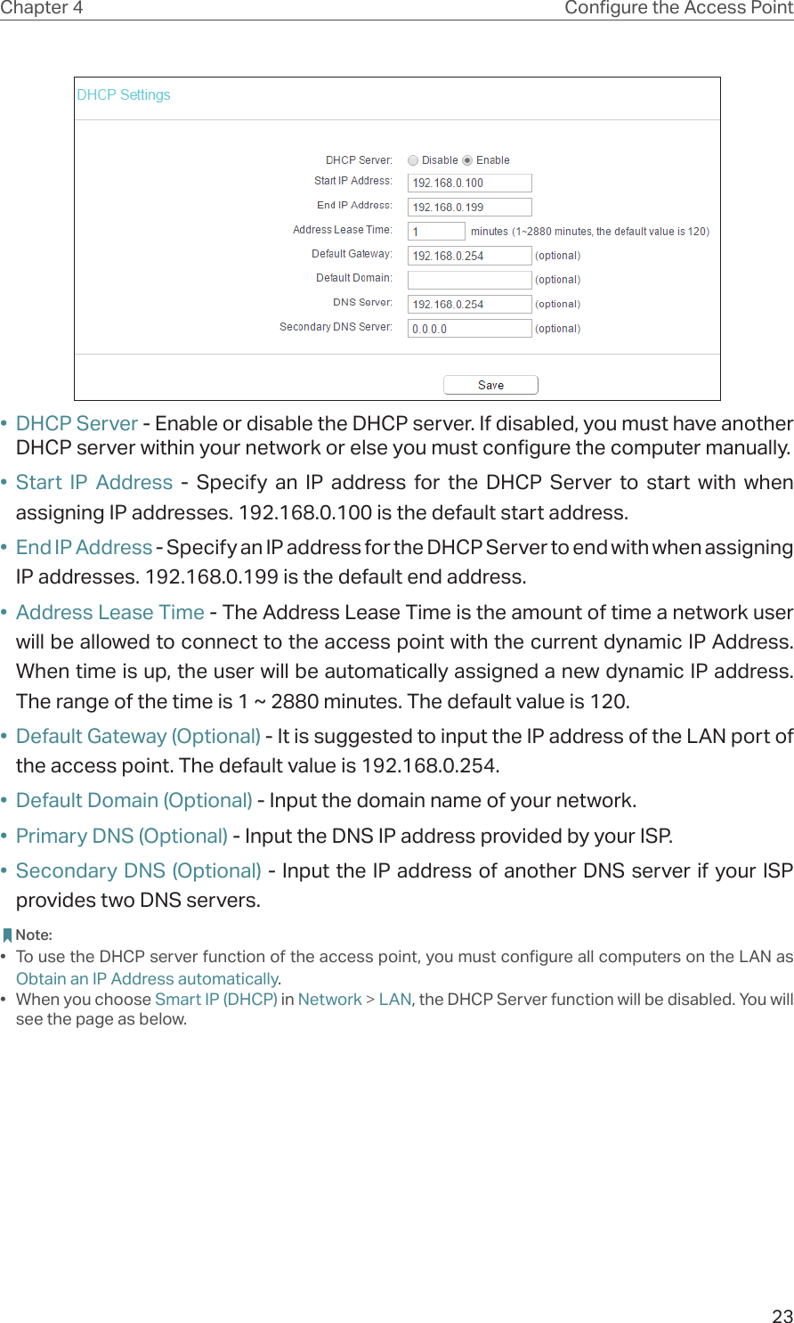 23Chapter 4 Congure the Access Point•  DHCP Server - Enable or disable the DHCP server. If disabled, you must have another DHCP server within your network or else you must configure the computer manually.•  Start IP Address - Specify an IP address for the DHCP Server to start with when assigning IP addresses. 192.168.0.100 is the default start address.•  End IP Address - Specify an IP address for the DHCP Server to end with when assigning IP addresses. 192.168.0.199 is the default end address.•  Address Lease Time - The Address Lease Time is the amount of time a network user will be allowed to connect to the access point with the current dynamic IP Address. When time is up, the user will be automatically assigned a new dynamic IP address. The range of the time is 1 ~ 2880 minutes. The default value is 120.•  Default Gateway (Optional) - It is suggested to input the IP address of the LAN port of the access point. The default value is 192.168.0.254.•  Default Domain (Optional) - Input the domain name of your network.•  Primary DNS (Optional) - Input the DNS IP address provided by your ISP.•  Secondary DNS (Optional) - Input the IP address of another DNS server if your ISP provides two DNS servers. Note:•  To use the DHCP server function of the access point, you must configure all computers on the LAN as Obtain an IP Address automatically.•  When you choose Smart IP (DHCP) in Network &gt; LAN, the DHCP Server function will be disabled. You will see the page as below.