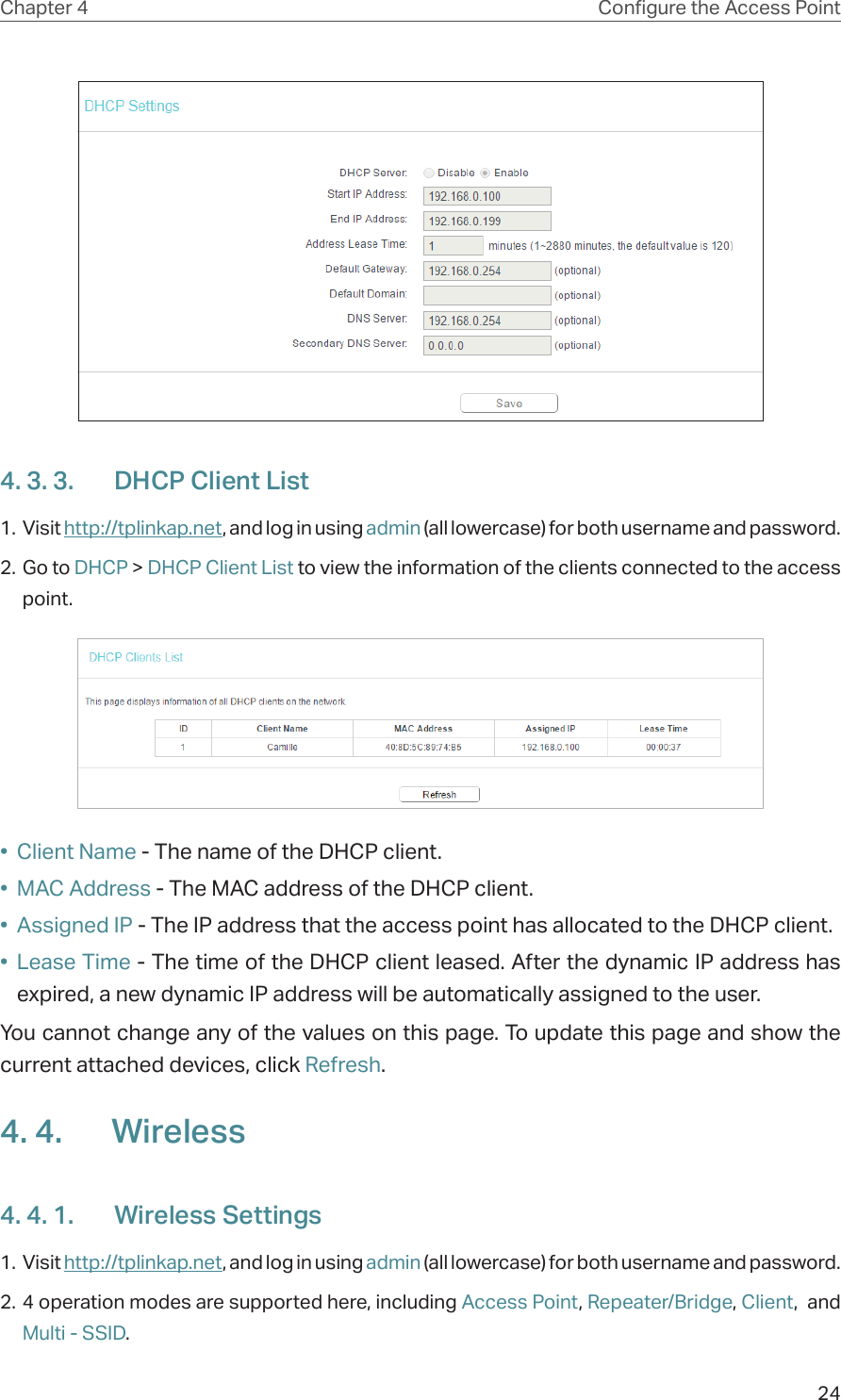 24Chapter 4 Congure the Access Point4. 3. 3.  DHCP Client List1. Visit http://tplinkap.net, and log in using admin (all lowercase) for both username and password.2. Go to DHCP &gt; DHCP Client List to view the information of the clients connected to the access point.•  Client Name - The name of the DHCP client.•  MAC Address - The MAC address of the DHCP client. •  Assigned IP - The IP address that the access point has allocated to the DHCP client.•  Lease Time - The time of the DHCP client leased. After the dynamic IP address has expired, a new dynamic IP address will be automatically assigned to the user.  You cannot change any of the values on this page. To update this page and show the current attached devices, click Refresh.4. 4.  Wireless4. 4. 1.  Wireless Settings1. Visit http://tplinkap.net, and log in using admin (all lowercase) for both username and password.2. 4 operation modes are supported here, including Access Point, Repeater/Bridge, Client,  and Multi - SSID.