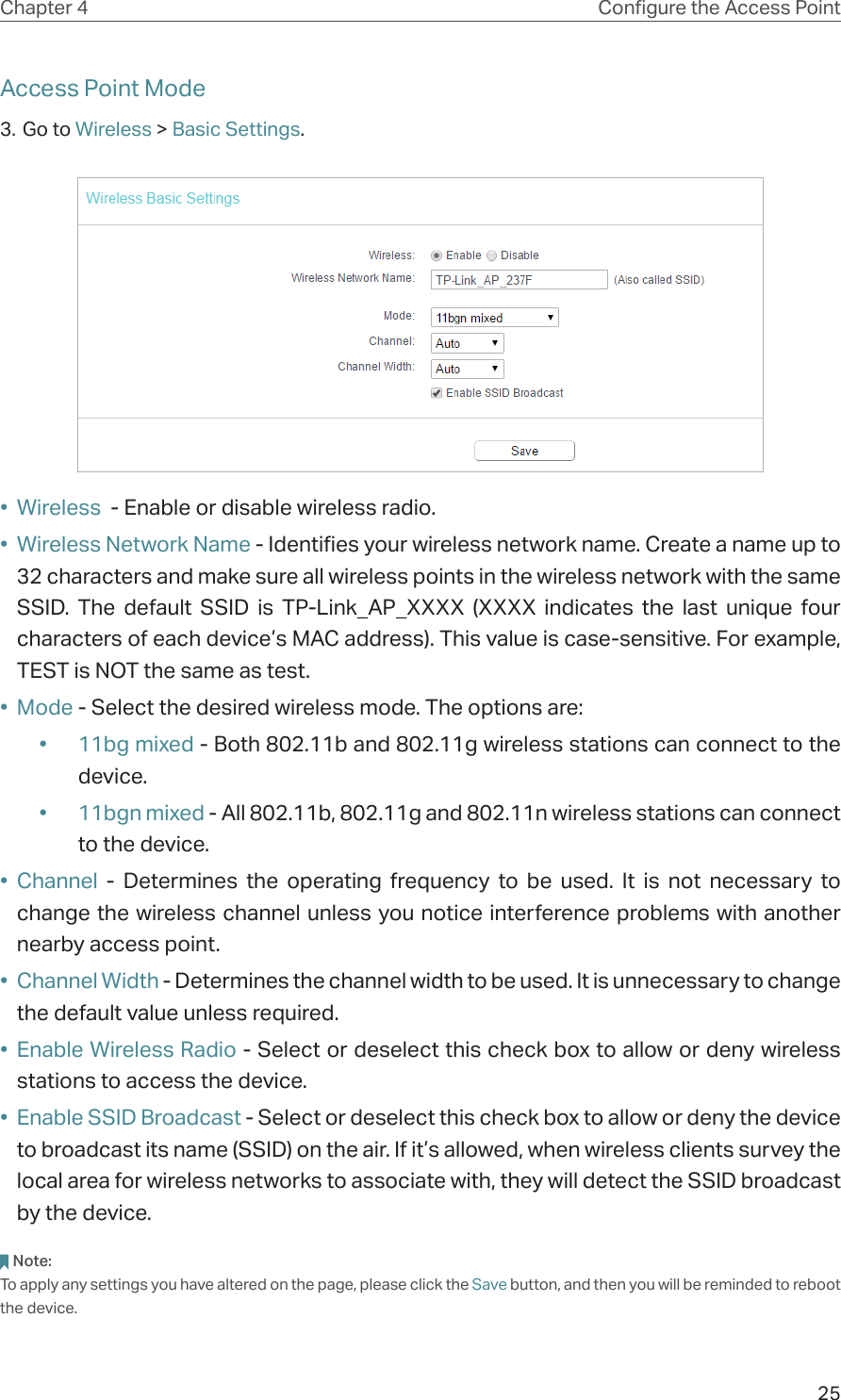 25Chapter 4 Congure the Access PointAccess Point Mode3. Go to Wireless &gt; Basic Settings.•  Wireless  - Enable or disable wireless radio.•  Wireless Network Name - Identifies your wireless network name. Create a name up to 32 characters and make sure all wireless points in the wireless network with the same SSID. The default SSID is TP-Link_AP_XXXX (XXXX indicates the last unique four characters of each device’s MAC address). This value is case-sensitive. For example, TEST is NOT the same as test.•  Mode - Select the desired wireless mode. The options are:•  11bg mixed - Both 802.11b and 802.11g wireless stations can connect to the device.•  11bgn mixed - All 802.11b, 802.11g and 802.11n wireless stations can connect to the device.•  Channel - Determines the operating frequency to be used. It is not necessary to change the wireless channel unless you notice interference problems with another nearby access point.•  Channel Width - Determines the channel width to be used. It is unnecessary to change the default value unless required.•  Enable Wireless Radio - Select or deselect this check box to allow or deny wireless stations to access the device. •  Enable SSID Broadcast - Select or deselect this check box to allow or deny the device to broadcast its name (SSID) on the air. If it’s allowed, when wireless clients survey the local area for wireless networks to associate with, they will detect the SSID broadcast by the device.  Note:To apply any settings you have altered on the page, please click the Save button, and then you will be reminded to reboot the device.