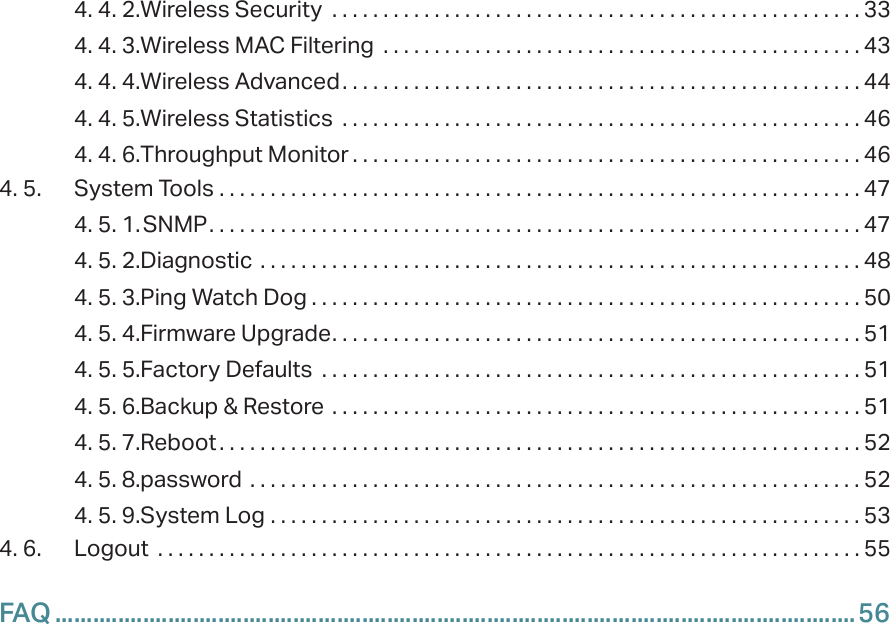 4. 4. 2. Wireless Security  . . . . . . . . . . . . . . . . . . . . . . . . . . . . . . . . . . . . . . . . . . . . . . . . . . . . 334. 4. 3. Wireless MAC Filtering  . . . . . . . . . . . . . . . . . . . . . . . . . . . . . . . . . . . . . . . . . . . . . . . 434. 4. 4. Wireless Advanced. . . . . . . . . . . . . . . . . . . . . . . . . . . . . . . . . . . . . . . . . . . . . . . . . . . 444. 4. 5. Wireless Statistics  . . . . . . . . . . . . . . . . . . . . . . . . . . . . . . . . . . . . . . . . . . . . . . . . . . . 464. 4. 6. Throughput Monitor . . . . . . . . . . . . . . . . . . . . . . . . . . . . . . . . . . . . . . . . . . . . . . . . . . 464. 5.  System Tools  . . . . . . . . . . . . . . . . . . . . . . . . . . . . . . . . . . . . . . . . . . . . . . . . . . . . . . . . . . . . . . . 474. 5. 1. SNMP. . . . . . . . . . . . . . . . . . . . . . . . . . . . . . . . . . . . . . . . . . . . . . . . . . . . . . . . . . . . . . . . 474. 5. 2. Diagnostic  . . . . . . . . . . . . . . . . . . . . . . . . . . . . . . . . . . . . . . . . . . . . . . . . . . . . . . . . . . . 484. 5. 3. Ping Watch Dog . . . . . . . . . . . . . . . . . . . . . . . . . . . . . . . . . . . . . . . . . . . . . . . . . . . . . . 504. 5. 4. Firmware Upgrade. . . . . . . . . . . . . . . . . . . . . . . . . . . . . . . . . . . . . . . . . . . . . . . . . . . . 514. 5. 5. Factory Defaults  . . . . . . . . . . . . . . . . . . . . . . . . . . . . . . . . . . . . . . . . . . . . . . . . . . . . . 514. 5. 6. Backup &amp; Restore  . . . . . . . . . . . . . . . . . . . . . . . . . . . . . . . . . . . . . . . . . . . . . . . . . . . . 514. 5. 7. Reboot . . . . . . . . . . . . . . . . . . . . . . . . . . . . . . . . . . . . . . . . . . . . . . . . . . . . . . . . . . . . . . . 524. 5. 8. password  . . . . . . . . . . . . . . . . . . . . . . . . . . . . . . . . . . . . . . . . . . . . . . . . . . . . . . . . . . . . 524. 5. 9. System Log  . . . . . . . . . . . . . . . . . . . . . . . . . . . . . . . . . . . . . . . . . . . . . . . . . . . . . . . . . . 534. 6.  Logout  . . . . . . . . . . . . . . . . . . . . . . . . . . . . . . . . . . . . . . . . . . . . . . . . . . . . . . . . . . . . . . . . . . . . . 55FAQ ................................................................................................................................56