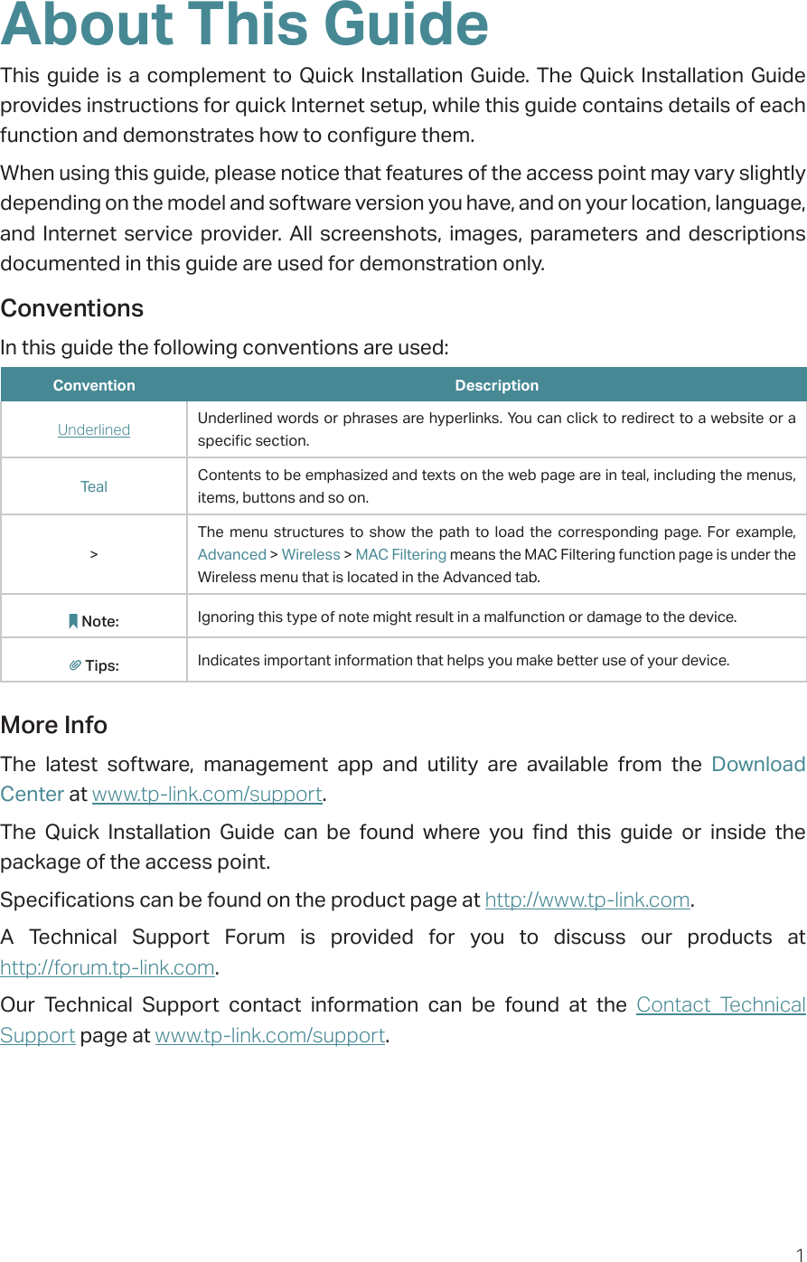 1About This GuideThis guide is a complement to Quick Installation Guide. The Quick Installation Guide provides instructions for quick Internet setup, while this guide contains details of each function and demonstrates how to configure them. When using this guide, please notice that features of the access point may vary slightly depending on the model and software version you have, and on your location, language, and Internet service provider. All screenshots, images, parameters and descriptions documented in this guide are used for demonstration only.ConventionsIn this guide the following conventions are used:Convention DescriptionUnderlined Underlined words or phrases are hyperlinks. You can click to redirect to a website or a specific section.Teal Contents to be emphasized and texts on the web page are in teal, including the menus, items, buttons and so on.&gt;The menu structures to show the path to load the corresponding page. For example, Advanced &gt; Wireless &gt; MAC Filtering means the MAC Filtering function page is under the Wireless menu that is located in the Advanced tab.Note: Ignoring this type of note might result in a malfunction or damage to the device.Tips: Indicates important information that helps you make better use of your device.More InfoThe latest software, management app and utility are available from the Download Center at www.tp-link.com/support.The Quick Installation Guide can be found where you find this guide or inside the package of the access point.Specifications can be found on the product page at http://www.tp-link.com.A Technical Support Forum is provided for you to discuss our products at  http://forum.tp-link.com.Our Technical Support contact information can be found at the Contact Technical Support page at www.tp-link.com/support.