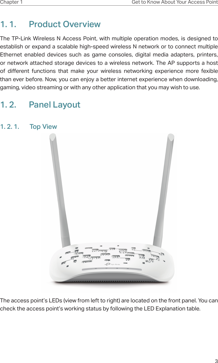 3Chapter 1 Get to Know About Your Access Point1. 1.  Product OverviewThe TP-Link Wireless N Access Point, with multiple operation modes, is designed to establish or expand a scalable high-speed wireless N network or to connect multiple Ethernet enabled devices such as game consoles, digital media adapters, printers, or network attached storage devices to a wireless network. The AP supports a host of different functions that make your wireless networking experience more fexible than ever before. Now, you can enjoy a better internet experience when downloading, gaming, video streaming or with any other application that you may wish to use.1. 2.  Panel Layout1. 2. 1.  Top ViewThe access point’s LEDs (view from left to right) are located on the front panel. You can check the access point’s working status by following the LED Explanation table.