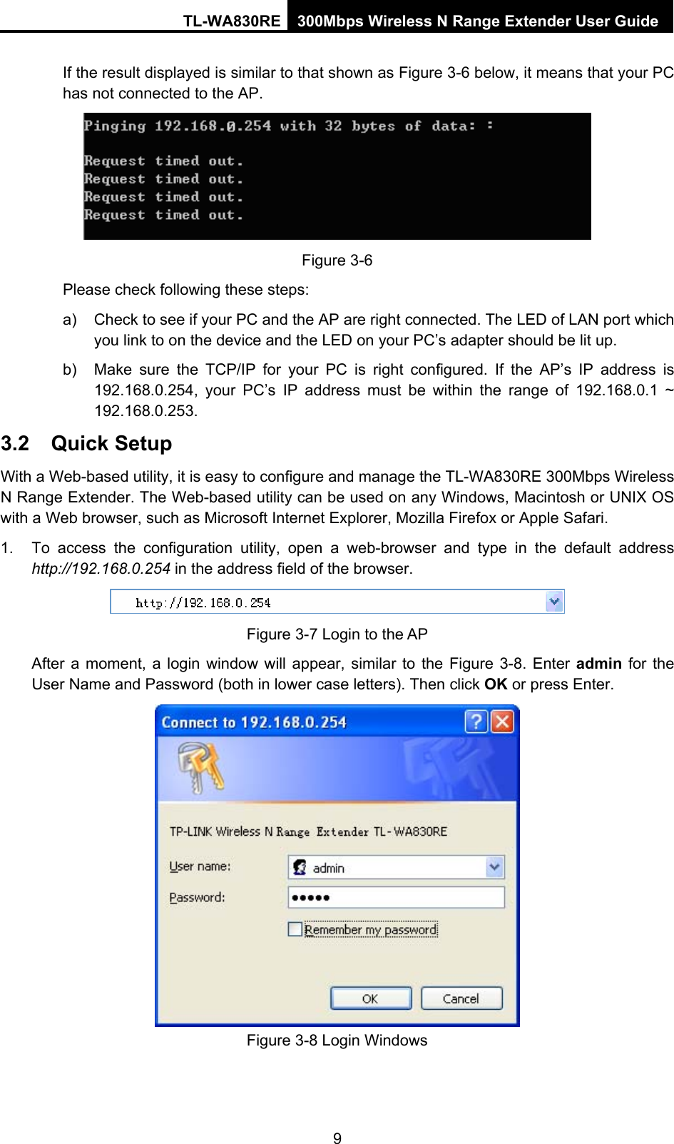 TL-WA830RE 300Mbps Wireless N Range Extender User Guide If the result displayed is similar to that shown as Figure 3-6 below, it means that your PC has not connected to the AP.  Figure 3-6 Please check following these steps: a)  Check to see if your PC and the AP are right connected. The LED of LAN port which you link to on the device and the LED on your PC’s adapter should be lit up. b)  Make sure the TCP/IP for your PC is right configured. If the AP’s IP address is 192.168.0.254, your PC’s IP address must be within the range of 192.168.0.1 ~ 192.168.0.253. 3.2  Quick Setup With a Web-based utility, it is easy to configure and manage the TL-WA830RE 300Mbps Wireless N Range Extender. The Web-based utility can be used on any Windows, Macintosh or UNIX OS with a Web browser, such as Microsoft Internet Explorer, Mozilla Firefox or Apple Safari. 1.  To access the configuration utility, open a web-browser and type in the default address http://192.168.0.254 in the address field of the browser.  Figure 3-7 Login to the AP After a moment, a login window will appear, similar to the Figure 3-8. Enter admin for the User Name and Password (both in lower case letters). Then click OK or press Enter.  Figure 3-8 Login Windows 9 