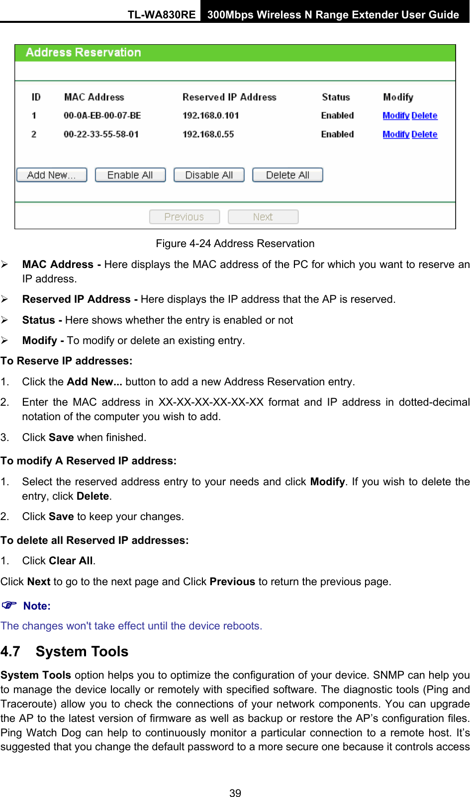 TL-WA830RE 300Mbps Wireless N Range Extender User Guide  Figure 4-24 Address Reservation ¾ MAC Address - Here displays the MAC address of the PC for which you want to reserve an IP address. ¾ Reserved IP Address - Here displays the IP address that the AP is reserved. ¾ Status - Here shows whether the entry is enabled or not   ¾ Modify - To modify or delete an existing entry.   To Reserve IP addresses: 1. Click the Add New... button to add a new Address Reservation entry. 2.  Enter the MAC address in XX-XX-XX-XX-XX-XX format and IP address in dotted-decimal notation of the computer you wish to add. 3. Click Save when finished. To modify A Reserved IP address: 1.  Select the reserved address entry to your needs and click Modify. If you wish to delete the entry, click Delete. 2. Click Save to keep your changes. To delete all Reserved IP addresses: 1. Click Clear All. Click Next to go to the next page and Click Previous to return the previous page. ) Note: The changes won&apos;t take effect until the device reboots. 4.7  System Tools System Tools option helps you to optimize the configuration of your device. SNMP can help you to manage the device locally or remotely with specified software. The diagnostic tools (Ping and Traceroute) allow you to check the connections of your network components. You can upgrade the AP to the latest version of firmware as well as backup or restore the AP’s configuration files. Ping Watch Dog can help to continuously monitor a particular connection to a remote host. It’s suggested that you change the default password to a more secure one because it controls access 39 