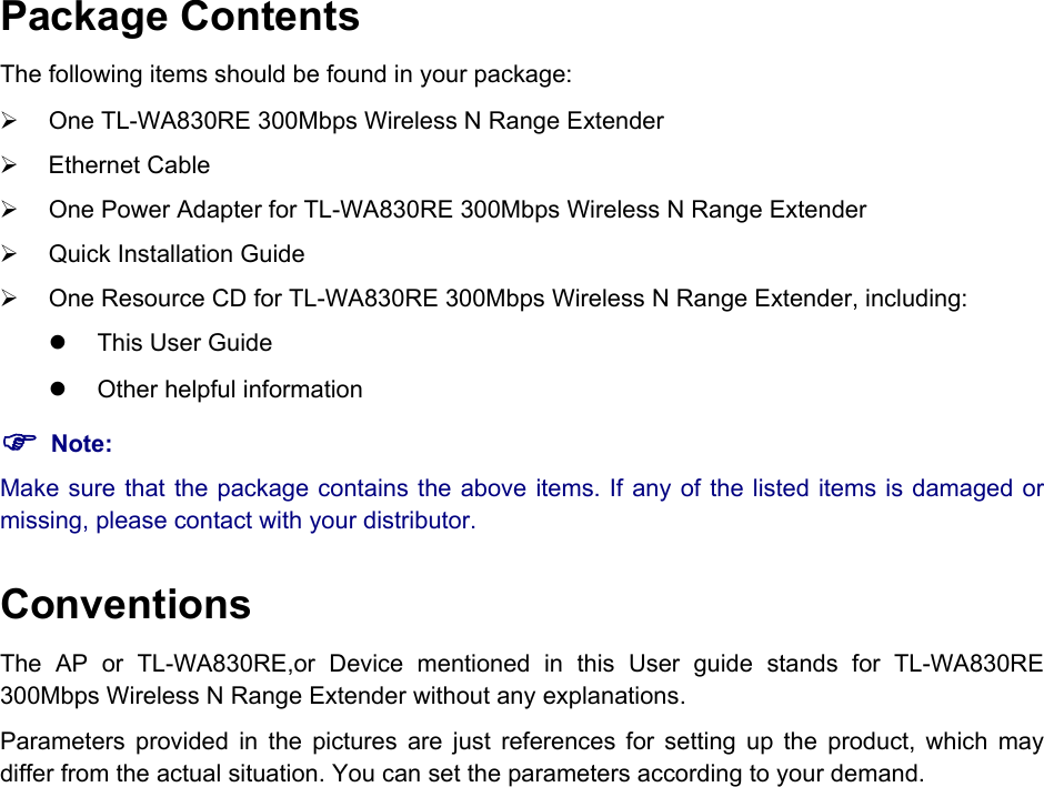  Package Contents The following items should be found in your package: ¾  One TL-WA830RE 300Mbps Wireless N Range Extender ¾ Ethernet Cable ¾  One Power Adapter for TL-WA830RE 300Mbps Wireless N Range Extender ¾  Quick Installation Guide ¾  One Resource CD for TL-WA830RE 300Mbps Wireless N Range Extender, including: z  This User Guide z  Other helpful information ) Note: Make sure that the package contains the above items. If any of the listed items is damaged or missing, please contact with your distributor. Conventions The AP or TL-WA830RE,or Device mentioned in this User guide stands for TL-WA830RE 300Mbps Wireless N Range Extender without any explanations. Parameters provided in the pictures are just references for setting up the product, which may differ from the actual situation. You can set the parameters according to your demand.            
