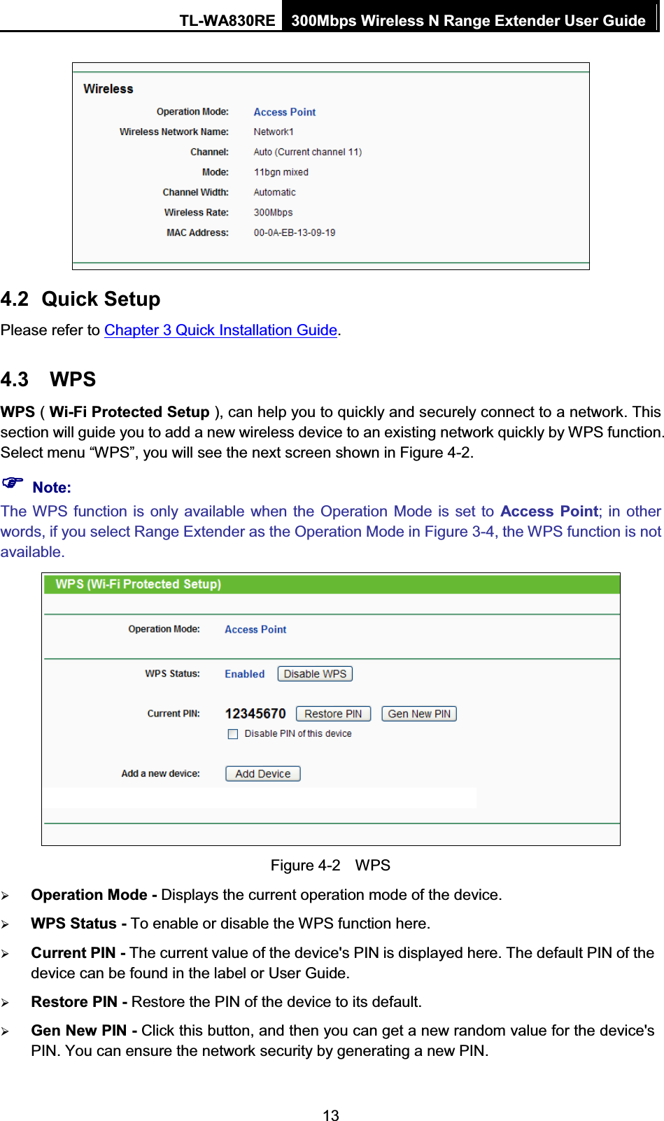 TL-WA830RE  300Mbps Wireless N Range Extender User Guide  13  4.2 Quick Setup Please refer to Chapter 3 Quick Installation Guide. 4.3 WPS  WPS ( Wi-Fi Protected Setup ), can help you to quickly and securely connect to a network. This section will guide you to add a new wireless device to an existing network quickly by WPS function. Select menu “WPS”, you will see the next screen shown in Figure 4-2.   )) Note: The WPS function is only available when the Operation Mode is set to Access Point; in other words, if you select Range Extender as the Operation Mode in Figure 3-4, the WPS function is not available.  Figure 4-2    WPS ¾ Operation Mode - Displays the current operation mode of the device. ¾ WPS Status - To enable or disable the WPS function here.   ¾ Current PIN - The current value of the device&apos;s PIN is displayed here. The default PIN of the device can be found in the label or User Guide.   ¾ Restore PIN - Restore the PIN of the device to its default.   ¾ Gen New PIN - Click this button, and then you can get a new random value for the device&apos;s PIN. You can ensure the network security by generating a new PIN.   