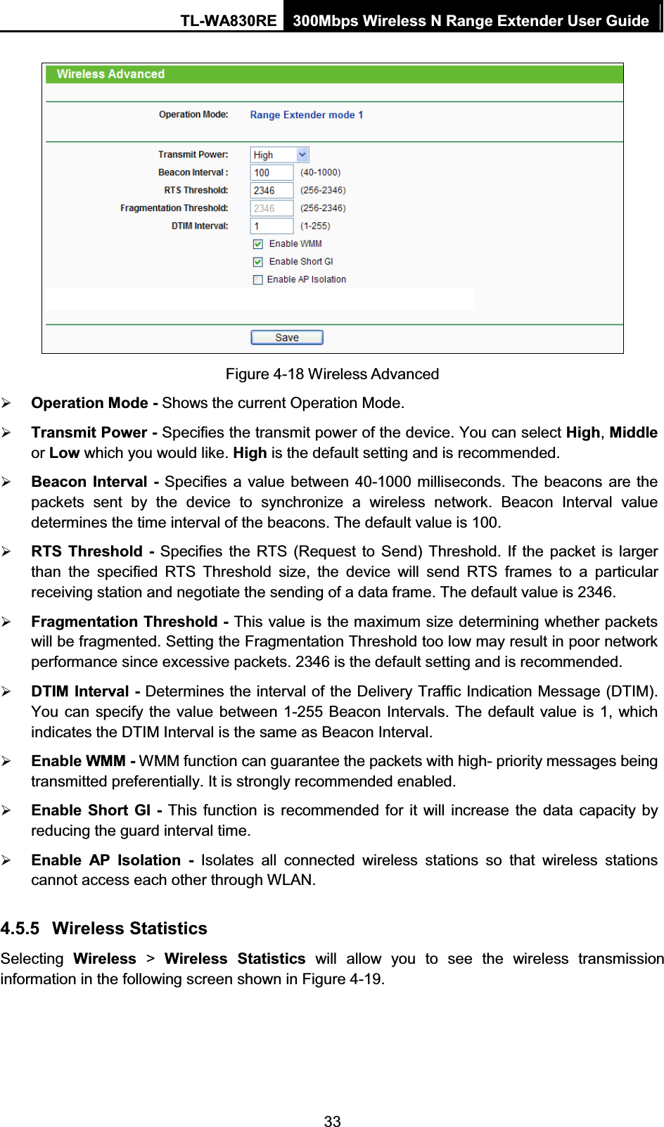 TL-WA830RE  300Mbps Wireless N Range Extender User Guide  33  Figure 4-18 Wireless Advanced ¾ Operation Mode - Shows the current Operation Mode. ¾ Transmit Power - Specifies the transmit power of the device. You can select High, Middle or Low which you would like. High is the default setting and is recommended.   ¾ Beacon Interval - Specifies a value between 40-1000 milliseconds. The beacons are the packets sent by the device to synchronize a wireless network. Beacon Interval value determines the time interval of the beacons. The default value is 100.   ¾ RTS Threshold - Specifies the RTS (Request to Send) Threshold. If the packet is larger than the specified RTS Threshold size, the device will send RTS frames to a particular receiving station and negotiate the sending of a data frame. The default value is 2346.   ¾ Fragmentation Threshold - This value is the maximum size determining whether packets will be fragmented. Setting the Fragmentation Threshold too low may result in poor network performance since excessive packets. 2346 is the default setting and is recommended.   ¾ DTIM Interval - Determines the interval of the Delivery Traffic Indication Message (DTIM). You can specify the value between 1-255 Beacon Intervals. The default value is 1, which indicates the DTIM Interval is the same as Beacon Interval.   ¾ Enable WMM - WMM function can guarantee the packets with high- priority messages being transmitted preferentially. It is strongly recommended enabled.   ¾ Enable Short GI - This function is recommended for it will increase the data capacity by reducing the guard interval time.   ¾ Enable AP Isolation - Isolates all connected wireless stations so that wireless stations cannot access each other through WLAN.   4.5.5 Wireless Statistics Selecting  Wireless &gt; Wireless Statistics will allow you to see the wireless transmission information in the following screen shown in Figure 4-19. 