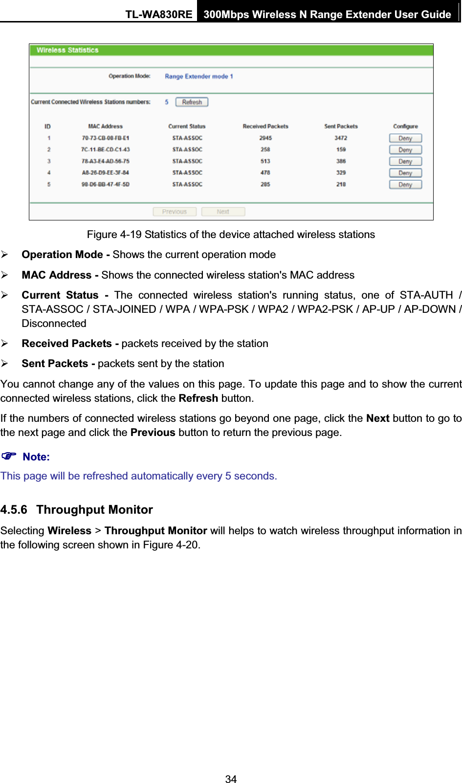 TL-WA830RE  300Mbps Wireless N Range Extender User Guide  34  Figure 4-19 Statistics of the device attached wireless stations ¾ Operation Mode - Shows the current operation mode ¾ MAC Address - Shows the connected wireless station&apos;s MAC address ¾ Current Status - The connected wireless station&apos;s running status, one of STA-AUTH / STA-ASSOC / STA-JOINED / WPA / WPA-PSK / WPA2 / WPA2-PSK / AP-UP / AP-DOWN / Disconnected ¾ Received Packets - packets received by the station ¾ Sent Packets - packets sent by the station You cannot change any of the values on this page. To update this page and to show the current connected wireless stations, click the Refresh button. If the numbers of connected wireless stations go beyond one page, click the Next button to go to the next page and click the Previous button to return the previous page. )) Note: This page will be refreshed automatically every 5 seconds. 4.5.6 Throughput Monitor Selecting Wireless &gt; Throughput Monitor will helps to watch wireless throughput information in the following screen shown in Figure 4-20. 