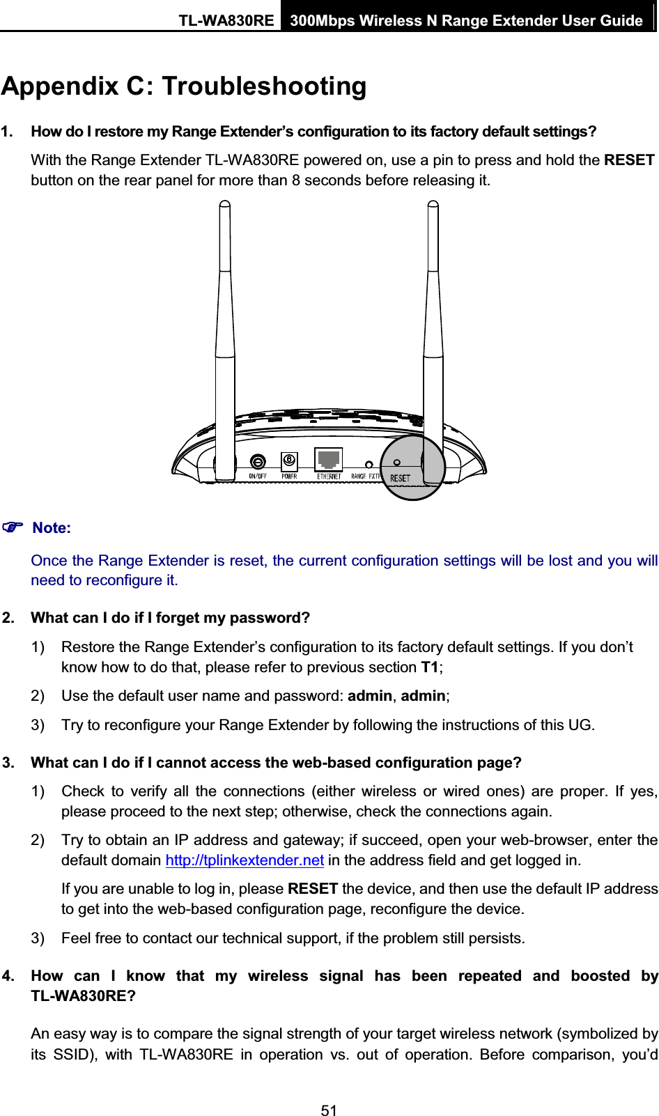 TL-WA830RE  300Mbps Wireless N Range Extender User Guide  51 Appendix C: Troubleshooting 1.  How do I restore my Range Extender’s configuration to its factory default settings? With the Range Extender TL-WA830RE powered on, use a pin to press and hold the RESET button on the rear panel for more than 8 seconds before releasing it.  )) Note: Once the Range Extender is reset, the current configuration settings will be lost and you will need to reconfigure it. 2.  What can I do if I forget my password? 1)  Restore the Range Extender’s configuration to its factory default settings. If you don’tknow how to do that, please refer to previous section T1; 2)  Use the default user name and password: admin, admin; 3)  Try to reconfigure your Range Extender by following the instructions of this UG. 3.  What can I do if I cannot access the web-based configuration page? 1)  Check to verify all the connections (either wireless or wired ones) are proper. If yes, please proceed to the next step; otherwise, check the connections again. 2)  Try to obtain an IP address and gateway; if succeed, open your web-browser, enter the default domain http://tplinkextender.net in the address field and get logged in. If you are unable to log in, please RESET the device, and then use the default IP address to get into the web-based configuration page, reconfigure the device. 3)  Feel free to contact our technical support, if the problem still persists. 4.  How can I know that my wireless signal has been repeated and boosted by TL-WA830RE? An easy way is to compare the signal strength of your target wireless network (symbolized by its SSID), with TL-WA830RE in operation vs. out of operation. Before comparison, you’d 