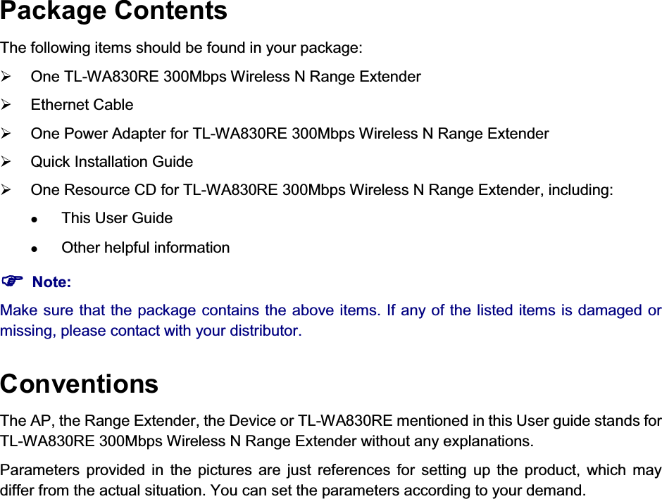   Package Contents The following items should be found in your package: ¾  One TL-WA830RE 300Mbps Wireless N Range Extender ¾ Ethernet Cable ¾  One Power Adapter for TL-WA830RE 300Mbps Wireless N Range Extender ¾  Quick Installation Guide ¾  One Resource CD for TL-WA830RE 300Mbps Wireless N Range Extender, including: z This User Guide z Other helpful information )) Note: Make sure that the package contains the above items. If any of the listed items is damaged or missing, please contact with your distributor. Conventions The AP, the Range Extender, the Device or TL-WA830RE mentioned in this User guide stands for TL-WA830RE 300Mbps Wireless N Range Extender without any explanations. Parameters provided in the pictures are just references for setting up the product, which may differ from the actual situation. You can set the parameters according to your demand.           