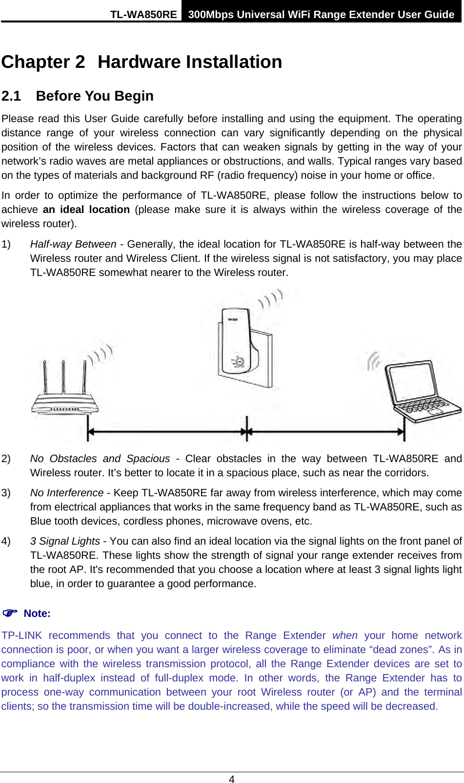 TL-WA850RE 300Mbps Universal WiFi Range Extender User Guide  4 Chapter 2 Hardware Installation 2.1 Before You Begin Please read this User Guide carefully before installing and using the equipment. The operating distance range of your wireless connection can vary significantly depending on the physical position of the wireless devices. Factors that can weaken signals by getting in the way of your network’s radio waves are metal appliances or obstructions, and walls. Typical ranges vary based on the types of materials and background RF (radio frequency) noise in your home or office. In order to optimize the performance of TL-WA850RE, please follow the instructions below to achieve  an ideal location (please make sure it is always within the wireless coverage of the wireless router). 1) Half-way Between - Generally, the ideal location for TL-WA850RE is half-way between the Wireless router and Wireless Client. If the wireless signal is not satisfactory, you may place TL-WA850RE somewhat nearer to the Wireless router.  2) No Obstacles and Spacious - Clear  obstacles in the way between TL-WA850RE and Wireless router. It’s better to locate it in a spacious place, such as near the corridors.   3) No Interference - Keep TL-WA850RE far away from wireless interference, which may come from electrical appliances that works in the same frequency band as TL-WA850RE, such as Blue tooth devices, cordless phones, microwave ovens, etc. 4) 3 Signal Lights - You can also find an ideal location via the signal lights on the front panel of TL-WA850RE. These lights show the strength of signal your range extender receives from the root AP. It&apos;s recommended that you choose a location where at least 3 signal lights light blue, in order to guarantee a good performance.        Note: TP-LINK  recommends that you connect to the Range Extender when your home network connection is poor, or when you want a larger wireless coverage to eliminate “dead zones”. As in compliance with the wireless transmission protocol, all the Range Extender devices are set to work in half-duplex instead of full-duplex mode. In other words, the Range Extender has to process one-way communication between your root Wireless router (or AP) and the terminal clients; so the transmission time will be double-increased, while the speed will be decreased.   