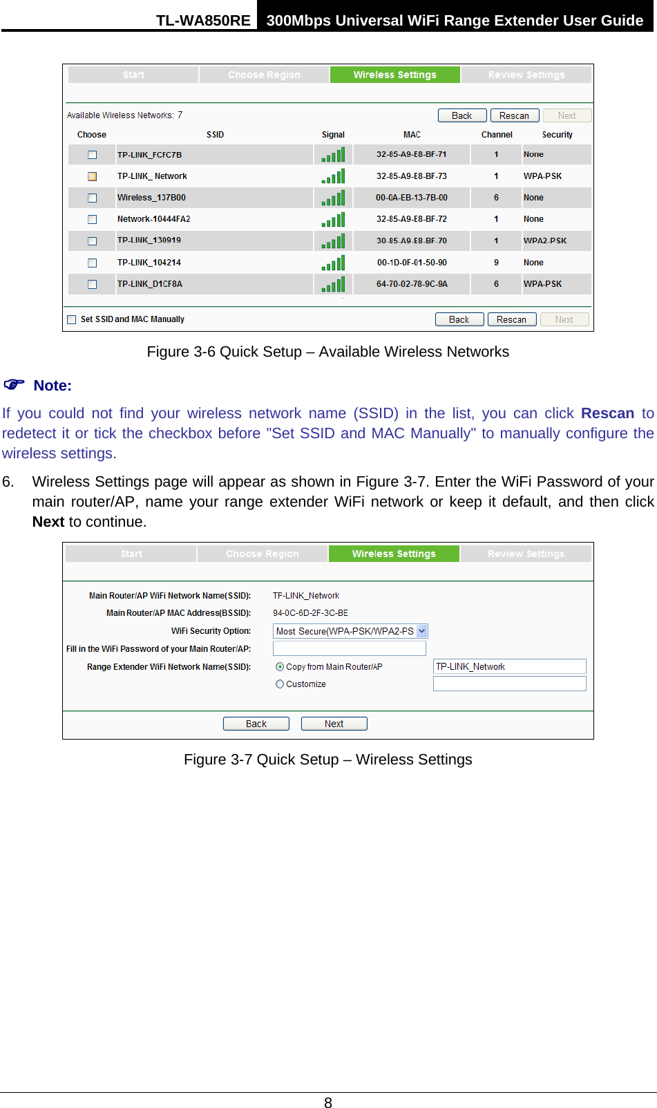 TL-WA850RE 300Mbps Universal WiFi Range Extender User Guide  8  Figure 3-6 Quick Setup – Available Wireless Networks  Note: If you could not find your wireless network name (SSID) in the list, you can click Rescan to redetect it or tick the checkbox before &quot;Set SSID and MAC Manually&quot; to manually configure the wireless settings. 6. Wireless Settings page will appear as shown in Figure 3-7. Enter the WiFi Password of your main router/AP, name your range extender WiFi network or keep it default,  and then click Next to continue.  Figure 3-7 Quick Setup – Wireless Settings 