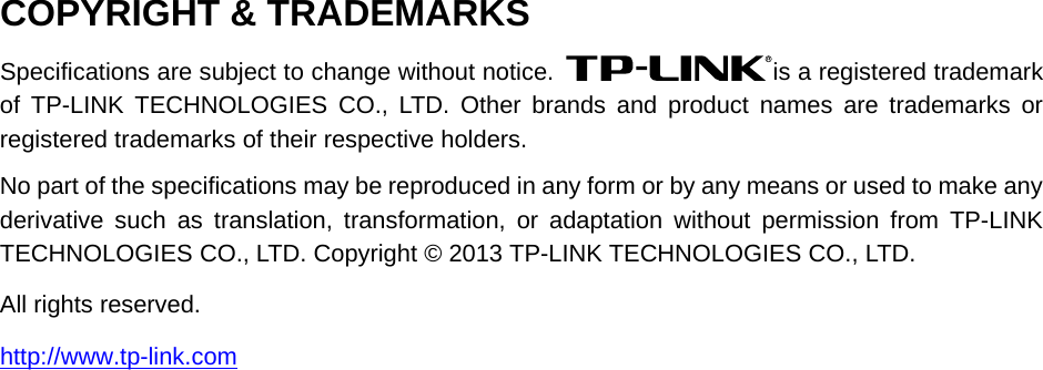   COPYRIGHT &amp; TRADEMARKS Specifications are subject to change without notice.  is a registered trademark of  TP-LINK TECHNOLOGIES CO., LTD. Other brands and product names are trademarks or registered trademarks of their respective holders. No part of the specifications may be reproduced in any form or by any means or used to make any derivative such as translation, transformation, or adaptation without permission from TP-LINK TECHNOLOGIES CO., LTD. Copyright © 2013 TP-LINK TECHNOLOGIES CO., LTD.   All rights reserved. http://www.tp-link.com