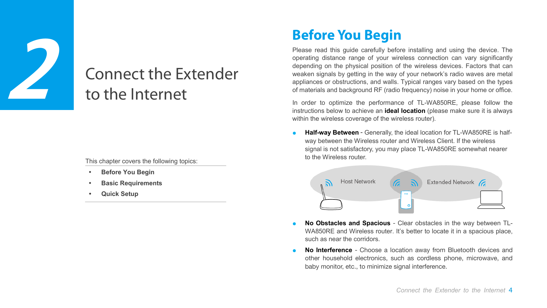  Connect the Extender to the Internet     This chapter covers the following topics:  Before You Begin  Basic Requirements  Quick Setup Before You Begin Please read this guide carefully before installing and using the device. The operating distance range of your wireless connection can vary significantly depending on the physical position of the wireless devices. Factors that can weaken signals by getting in the way of your network’s radio waves are metal appliances or obstructions, and walls. Typical ranges vary based on the types of materials and background RF (radio frequency) noise in your home or office. In order to optimize the performance of TL-WA850RE,  please follow the instructions below to achieve an ideal location (please make sure it is always within the wireless coverage of the wireless router). ● Half-way Between - Generally, the ideal location for TL-WA850RE is half-way between the Wireless router and Wireless Client. If the wireless signal is not satisfactory, you may place TL-WA850RE somewhat nearer to the Wireless router.  ● No Obstacles and Spacious - Clear obstacles in the way between TL-WA850RE and Wireless router. It’s better to locate it in a spacious place, such as near the corridors.   ● No Interference -  Choose a location away from Bluetooth devices and other household electronics, such as cordless phone, microwave, and baby monitor, etc., to minimize signal interference.  2 Connect the Extender to the Internet  4  