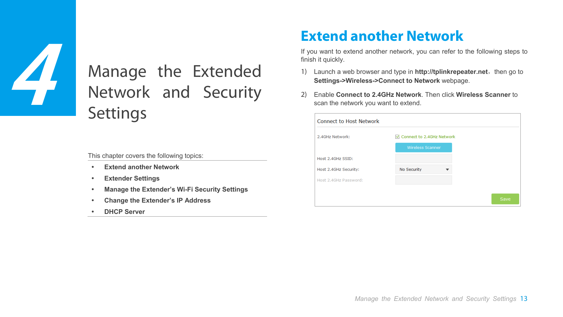  Manage the Extended Network and Security Settings   This chapter covers the following topics:  Extend another Network  Extender Settings  Manage the Extender’s Wi-Fi Security Settings  Change the Extender’s IP Address  DHCP Server Extend another Network If you want to extend another network, you can refer to the following steps to finish it quickly. 1) Launch a web browser and type in http://tplinkrepeater.net，then go to Settings-&gt;Wireless-&gt;Connect to Network webpage. 2) Enable Connect to 2.4GHz Network. Then click Wireless Scanner to scan the network you want to extend.         4 Manage the Extended Network and Security Settings 13  
