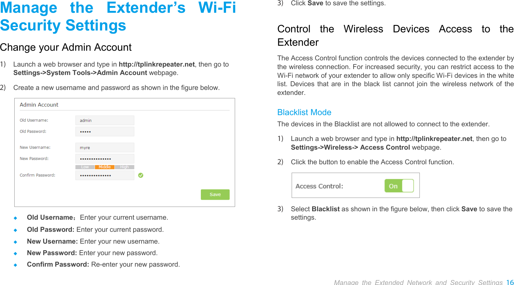  Manage the Extender’s Wi-Fi Security Settings Change your Admin Account 1) Launch a web browser and type in http://tplinkrepeater.net, then go to Settings-&gt;System Tools-&gt;Admin Account webpage. 2) Create a new username and password as shown in the figure below.   Old Username：Enter your current username.  Old Password: Enter your current password.  New Username: Enter your new username.  New Password: Enter your new password.  Confirm Password: Re-enter your new password. 3) Click Save to save the settings. Control the Wireless  Devices  Access to the Extender The Access Control function controls the devices connected to the extender by the wireless connection. For increased security, you can restrict access to the Wi-Fi network of your extender to allow only specific Wi-Fi devices in the white list. Devices that are in the black list cannot join the wireless network of the extender.   Blacklist Mode The devices in the Blacklist are not allowed to connect to the extender. 1) Launch a web browser and type in http://tplinkrepeater.net, then go to Settings-&gt;Wireless-&gt; Access Control webpage. 2) Click the button to enable the Access Control function.  3) Select Blacklist as shown in the figure below, then click Save to save the settings. Manage the Extended Network and Security Settings 16  