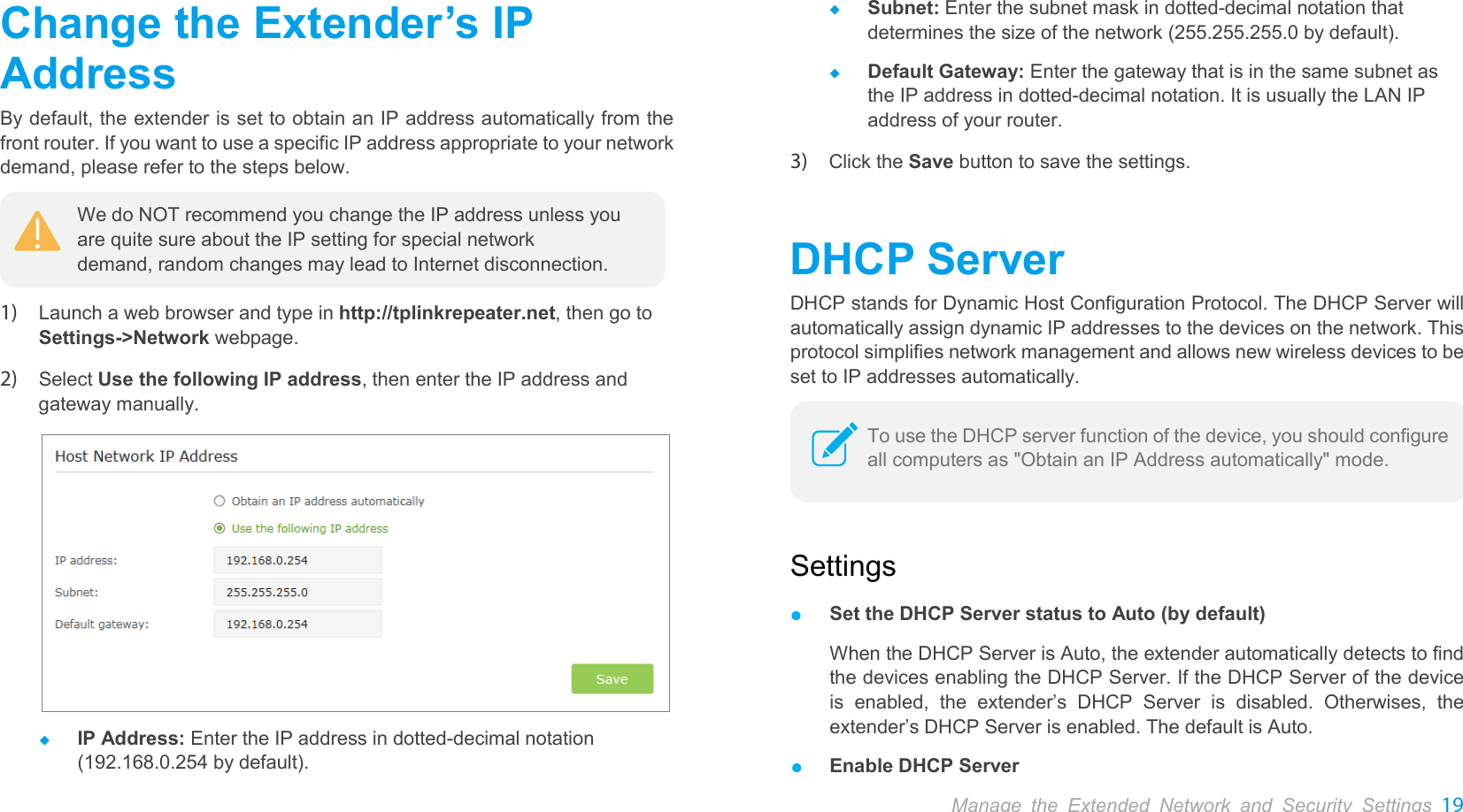  Change the Extender’s IP Address By default, the extender is set to obtain an IP address automatically from the front router. If you want to use a specific IP address appropriate to your network demand, please refer to the steps below.  1) Launch a web browser and type in http://tplinkrepeater.net, then go to Settings-&gt;Network webpage.   2) Select Use the following IP address, then enter the IP address and gateway manually.   IP Address: Enter the IP address in dotted-decimal notation (192.168.0.254 by default).  Subnet: Enter the subnet mask in dotted-decimal notation that determines the size of the network (255.255.255.0 by default).  Default Gateway: Enter the gateway that is in the same subnet as the IP address in dotted-decimal notation. It is usually the LAN IP address of your router. 3) Click the Save button to save the settings. DHCP Server DHCP stands for Dynamic Host Configuration Protocol. The DHCP Server will automatically assign dynamic IP addresses to the devices on the network. This protocol simplifies network management and allows new wireless devices to be set to IP addresses automatically.  Settings ● Set the DHCP Server status to Auto (by default) When the DHCP Server is Auto, the extender automatically detects to find the devices enabling the DHCP Server. If the DHCP Server of the device is enabled, the  extender’s DHCP Server is disabled. Otherwises, the extender’s DHCP Server is enabled. The default is Auto. ● Enable DHCP Server We do NOT recommend you change the IP address unless you are quite sure about the IP setting for special network demand, random changes may lead to Internet disconnection. To use the DHCP server function of the device, you should configure all computers as &quot;Obtain an IP Address automatically&quot; mode. Manage the Extended Network and Security Settings 19  