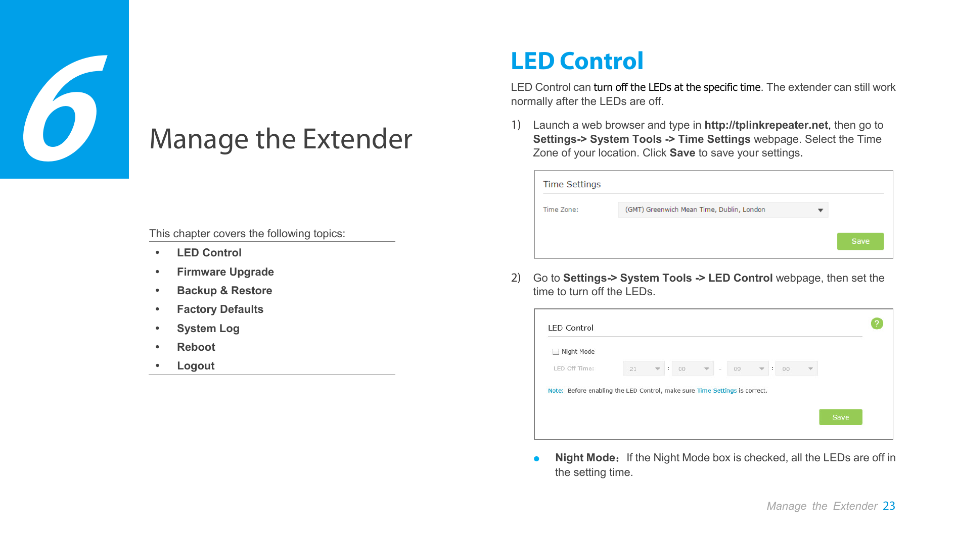  Manage the Extender    This chapter covers the following topics:  LED Control  Firmware Upgrade  Backup &amp; Restore  Factory Defaults  System Log  Reboot  Logout LED Control LED Control can turn off the LEDs at the specific time. The extender can still work normally after the LEDs are off.   1) Launch a web browser and type in http://tplinkrepeater.net, then go to Settings-&gt; System Tools -&gt; Time Settings webpage. Select the Time Zone of your location. Click Save to save your settings.  2) Go to Settings-&gt; System Tools -&gt; LED Control webpage, then set the time to turn off the LEDs.  ● Night Mode：If the Night Mode box is checked, all the LEDs are off in the setting time. 6 Manage the Extender 23  