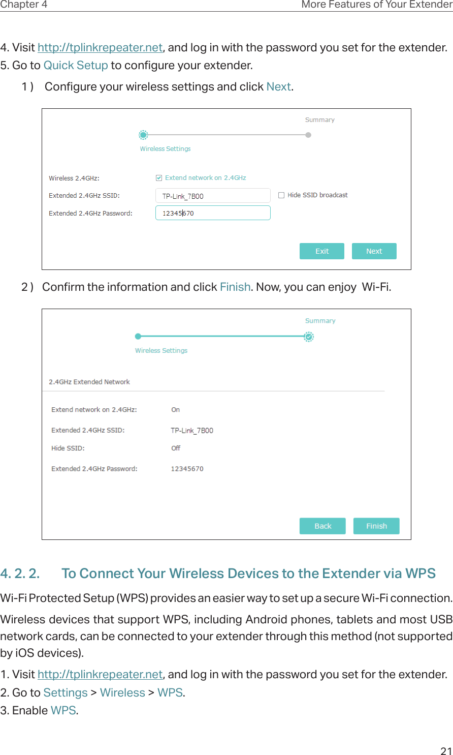 21Chapter 4 More Features of Your Extender4. Visit http://tplinkrepeater.net, and log in with the password you set for the extender.5. Go to Quick Setup to configure your extender.1 )   Configure your wireless settings and click Next.  2 )  Confirm the information and click Finish. Now, you can enjoy  Wi-Fi.4. 2. 2.  To Connect Your Wireless Devices to the Extender via WPSWi-Fi Protected Setup (WPS) provides an easier way to set up a secure Wi-Fi connection.Wireless devices that support WPS, including Android phones, tablets and most USB network cards, can be connected to your extender through this method (not supported by iOS devices).1. Visit http://tplinkrepeater.net, and log in with the password you set for the extender.2. Go to Settings &gt; Wireless &gt; WPS. 3. Enable WPS.