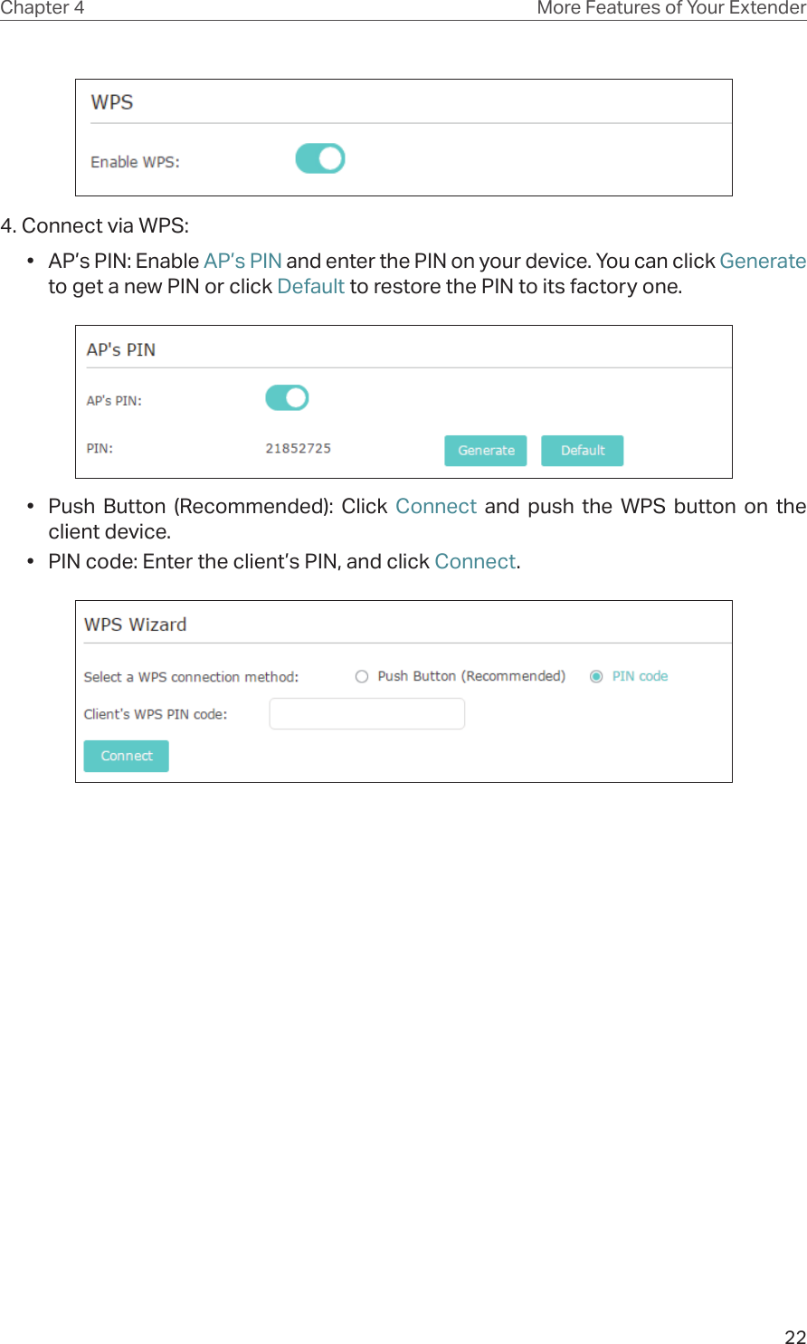 22Chapter 4 More Features of Your Extender4. Connect via WPS:•  AP’s PIN: Enable AP’s PIN and enter the PIN on your device. You can click Generate to get a new PIN or click Default to restore the PIN to its factory one.•  Push Button (Recommended): Click Connect and push the WPS button on the client device.•  PIN code: Enter the client’s PIN, and click Connect.