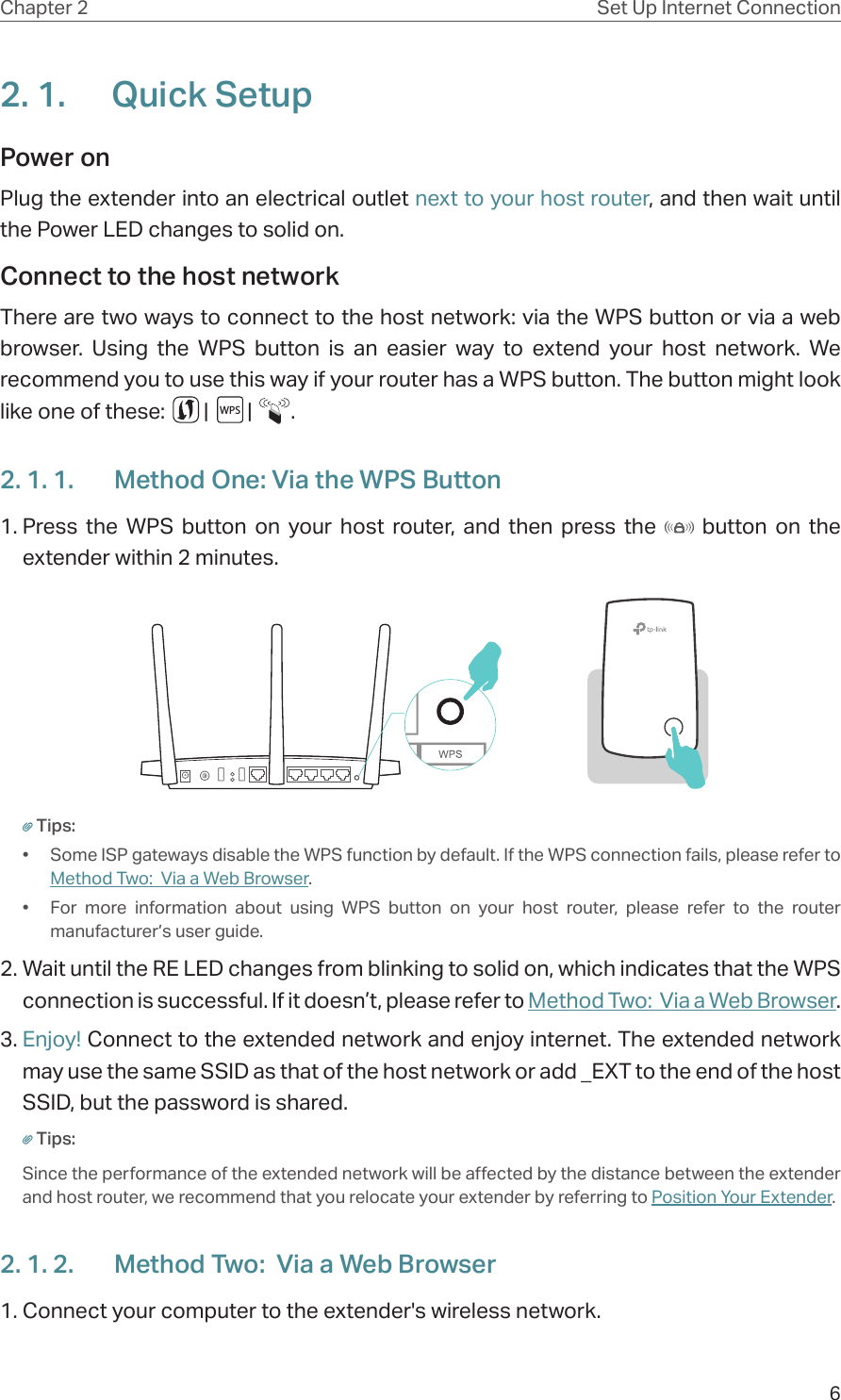 6Chapter 2 Set Up Internet Connection2. 1.  Quick SetupPower on Plug the extender into an electrical outlet next to your host router, and then wait until the Power LED changes to solid on.Connect to the host network There are two ways to connect to the host network: via the WPS button or via a web browser. Using the WPS button is an easier way to extend your host network. We recommend you to use this way if your router has a WPS button. The button might look like one of these:        |        |        .2. 1. 1.  Method One: Via the WPS Button1. Press the WPS button on your host router, and then press the   button on the extender within 2 minutes.Tips:•  Some ISP gateways disable the WPS function by default. If the WPS connection fails, please refer to Method Two:  Via a Web Browser.•  For more information about using WPS button on your host router, please refer to the router manufacturer’s user guide.2. Wait until the RE LED changes from blinking to solid on, which indicates that the WPS connection is successful. If it doesn’t, please refer to Method Two:  Via a Web Browser. 3. Enjoy! Connect to the extended network and enjoy internet. The extended network may use the same SSID as that of the host network or add _EXT to the end of the host SSID, but the password is shared.Tips:Since the performance of the extended network will be affected by the distance between the extender and host router, we recommend that you relocate your extender by referring to Position Your Extender.2. 1. 2.  Method Two:  Via a Web Browser1. Connect your computer to the extender&apos;s wireless network.WPS