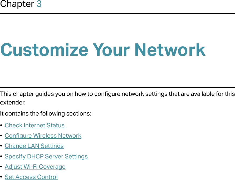 Chapter 3Customize Your NetworkThis chapter guides you on how to configure network settings that are available for this extender.It contains the following sections:•  Check Internet Status•  Configure Wireless Network•  Change LAN Settings•  Specify DHCP Server Settings•  Adjust Wi-Fi Coverage•  Set Access Control