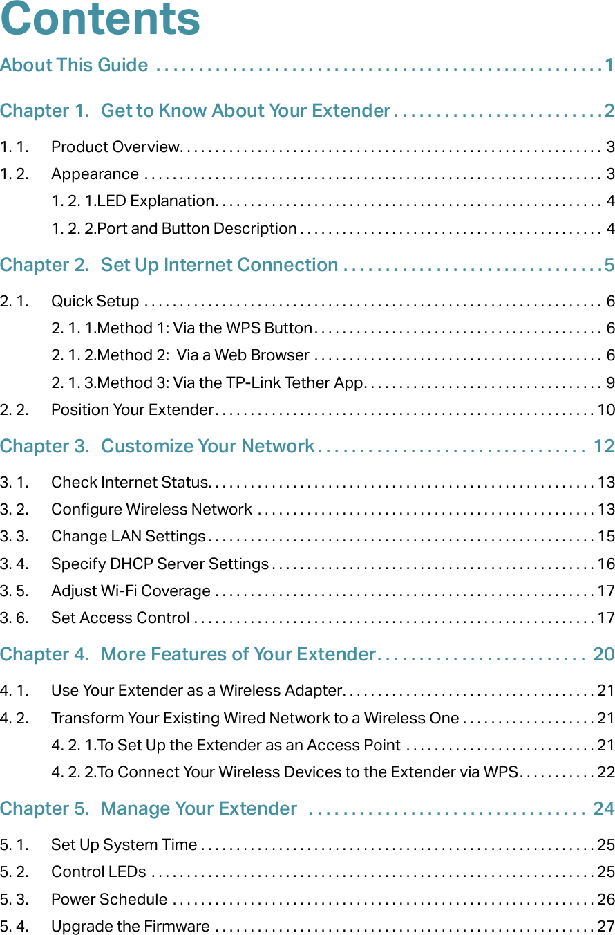 ContentsAbout This Guide  . . . . . . . . . . . . . . . . . . . . . . . . . . . . . . . . . . . . . . . . . . . . . . . . . . . . .1Chapter 1.  Get to Know About Your Extender . . . . . . . . . . . . . . . . . . . . . . . . .21. 1.  Product Overview. . . . . . . . . . . . . . . . . . . . . . . . . . . . . . . . . . . . . . . . . . . . . . . . . . . . . . . . . . . . 31. 2.  Appearance  . . . . . . . . . . . . . . . . . . . . . . . . . . . . . . . . . . . . . . . . . . . . . . . . . . . . . . . . . . . . . . . . . 31. 2. 1. LED Explanation. . . . . . . . . . . . . . . . . . . . . . . . . . . . . . . . . . . . . . . . . . . . . . . . . . . . . . . 41. 2. 2. Port and Button Description . . . . . . . . . . . . . . . . . . . . . . . . . . . . . . . . . . . . . . . . . . . 4Chapter 2.  Set Up Internet Connection  . . . . . . . . . . . . . . . . . . . . . . . . . . . . . . .52. 1.  Quick Setup  . . . . . . . . . . . . . . . . . . . . . . . . . . . . . . . . . . . . . . . . . . . . . . . . . . . . . . . . . . . . . . . . .  62. 1. 1. Method 1: Via the WPS Button . . . . . . . . . . . . . . . . . . . . . . . . . . . . . . . . . . . . . . . . . 62. 1. 2. Method 2:  Via a Web Browser  . . . . . . . . . . . . . . . . . . . . . . . . . . . . . . . . . . . . . . . . . 62. 1. 3. Method 3: Via the TP-Link Tether App. . . . . . . . . . . . . . . . . . . . . . . . . . . . . . . . . . 92. 2.  Position Your Extender. . . . . . . . . . . . . . . . . . . . . . . . . . . . . . . . . . . . . . . . . . . . . . . . . . . . . . 10Chapter 3.  Customize Your Network . . . . . . . . . . . . . . . . . . . . . . . . . . . . . . . .  123. 1.  Check Internet Status. . . . . . . . . . . . . . . . . . . . . . . . . . . . . . . . . . . . . . . . . . . . . . . . . . . . . . . 133. 2.  Configure Wireless Network  . . . . . . . . . . . . . . . . . . . . . . . . . . . . . . . . . . . . . . . . . . . . . . . . 133. 3.  Change LAN Settings . . . . . . . . . . . . . . . . . . . . . . . . . . . . . . . . . . . . . . . . . . . . . . . . . . . . . . . 153. 4.  Specify DHCP Server Settings . . . . . . . . . . . . . . . . . . . . . . . . . . . . . . . . . . . . . . . . . . . . . . 163. 5.  Adjust Wi-Fi Coverage  . . . . . . . . . . . . . . . . . . . . . . . . . . . . . . . . . . . . . . . . . . . . . . . . . . . . . . 173. 6.  Set Access Control  . . . . . . . . . . . . . . . . . . . . . . . . . . . . . . . . . . . . . . . . . . . . . . . . . . . . . . . . . 17Chapter 4.  More Features of Your Extender. . . . . . . . . . . . . . . . . . . . . . . . .  204. 1.  Use Your Extender as a Wireless Adapter. . . . . . . . . . . . . . . . . . . . . . . . . . . . . . . . . . . . 214. 2.  Transform Your Existing Wired Network to a Wireless One  . . . . . . . . . . . . . . . . . . . 214. 2. 1. To Set Up the Extender as an Access Point  . . . . . . . . . . . . . . . . . . . . . . . . . . . 214. 2. 2. To Connect Your Wireless Devices to the Extender via WPS. . . . . . . . . . . 22Chapter 5.  Manage Your Extender   . . . . . . . . . . . . . . . . . . . . . . . . . . . . . . . . .  245. 1.  Set Up System Time  . . . . . . . . . . . . . . . . . . . . . . . . . . . . . . . . . . . . . . . . . . . . . . . . . . . . . . . . 255. 2.  Control LEDs  . . . . . . . . . . . . . . . . . . . . . . . . . . . . . . . . . . . . . . . . . . . . . . . . . . . . . . . . . . . . . . . 255. 3.  Power Schedule  . . . . . . . . . . . . . . . . . . . . . . . . . . . . . . . . . . . . . . . . . . . . . . . . . . . . . . . . . . . . 265. 4.  Upgrade the Firmware  . . . . . . . . . . . . . . . . . . . . . . . . . . . . . . . . . . . . . . . . . . . . . . . . . . . . . . 27