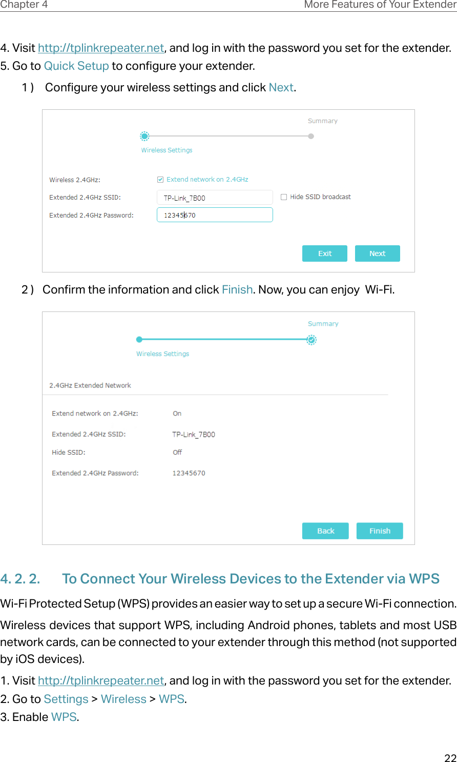 22Chapter 4 More Features of Your Extender4. Visit http://tplinkrepeater.net, and log in with the password you set for the extender.5. Go to Quick Setup to configure your extender.1 )   Configure your wireless settings and click Next.  2 )  Confirm the information and click Finish. Now, you can enjoy  Wi-Fi.4. 2. 2.  To Connect Your Wireless Devices to the Extender via WPSWi-Fi Protected Setup (WPS) provides an easier way to set up a secure Wi-Fi connection.Wireless devices that support WPS, including Android phones, tablets and most USB network cards, can be connected to your extender through this method (not supported by iOS devices).1. Visit http://tplinkrepeater.net, and log in with the password you set for the extender.2. Go to Settings &gt; Wireless &gt; WPS. 3. Enable WPS.
