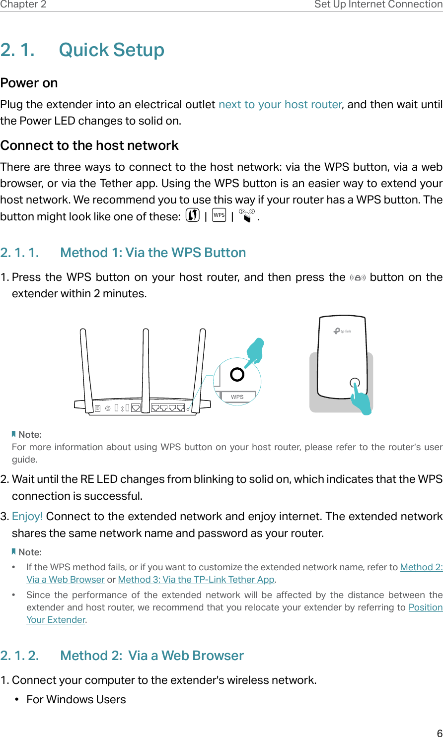 6Chapter 2 Set Up Internet Connection2. 1.  Quick SetupPower on Plug the extender into an electrical outlet next to your host router, and then wait until the Power LED changes to solid on.Connect to the host network There are three ways to connect to the host network: via the WPS button, via a web browser, or via the Tether app. Using the WPS button is an easier way to extend your host network. We recommend you to use this way if your router has a WPS button. The button might look like one of these:     |  WPS   |    .2. 1. 1.  Method 1: Via the WPS Button1. Press the WPS button on your host router, and then press the   button on the extender within 2 minutes.Note:For more information about using WPS button on your host router, please refer to the router’s user guide.2. Wait until the RE LED changes from blinking to solid on, which indicates that the WPS connection is successful. 3. Enjoy! Connect to the extended network and enjoy internet. The extended network shares the same network name and password as your router.Note:•  If the WPS method fails, or if you want to customize the extended network name, refer to Method  2:  Via a Web Browser or Method 3: Via the TP-Link Tether App.•  Since the performance of the extended network will be affected by the distance between the extender and host router, we recommend that you relocate your extender by referring to Position Your Extender.2. 1. 2.  Method 2:  Via a Web Browser1. Connect your computer to the extender&apos;s wireless network.•  For Windows Users 
