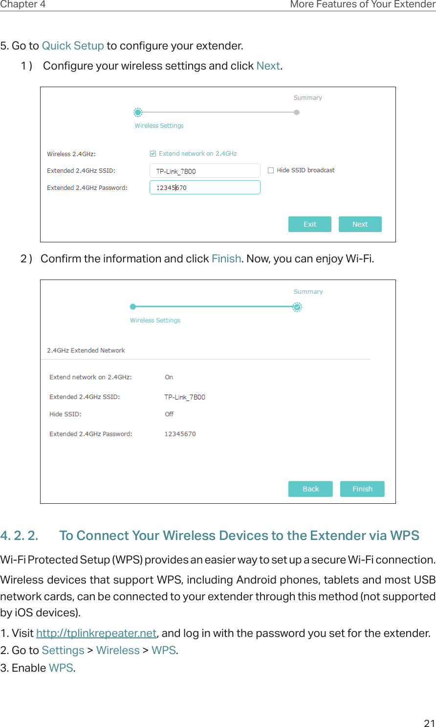 21Chapter 4 More Features of Your Extender5. Go to Quick Setup to configure your extender.1 )   Configure your wireless settings and click Next.  2 )  Confirm the information and click Finish. Now, you can enjoy Wi-Fi.4. 2. 2.  To Connect Your Wireless Devices to the Extender via WPSWi-Fi Protected Setup (WPS) provides an easier way to set up a secure Wi-Fi connection.Wireless devices that support WPS, including Android phones, tablets and most USB network cards, can be connected to your extender through this method (not supported by iOS devices).1. Visit http://tplinkrepeater.net, and log in with the password you set for the extender.2. Go to Settings &gt; Wireless &gt; WPS. 3. Enable WPS.