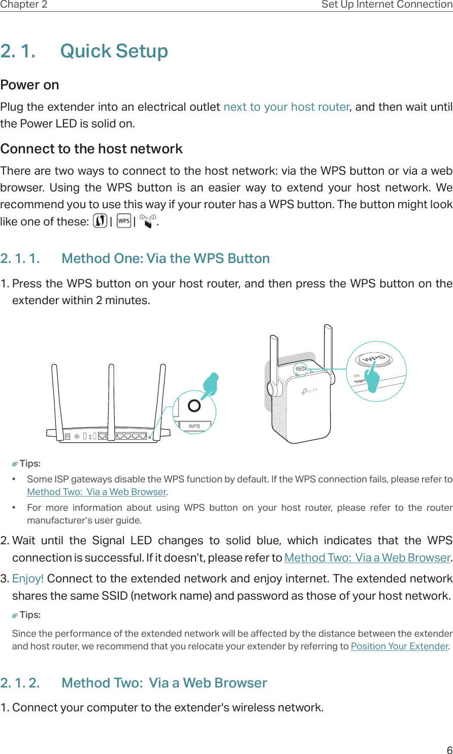 6Chapter 2 Set Up Internet Connection2. 1.  Quick SetupPower on Plug the extender into an electrical outlet next to your host router, and then wait until the Power LED is solid on.Connect to the host network There are two ways to connect to the host network: via the WPS button or via a web browser. Using the WPS button is an easier way to extend your host network. We recommend you to use this way if your router has a WPS button. The button might look like one of these:        |        |        .2. 1. 1.  Method One: Via the WPS Button1. Press the WPS button on your host router, and then press the WPS button on the extender within 2 minutes.Tips:•  Some ISP gateways disable the WPS function by default. If the WPS connection fails, please refer to Method Two:  Via a Web Browser.•  For more information about using WPS button on your host router, please refer to the router manufacturer’s user guide.2. Wait until the Signal LED changes to solid blue, which indicates that the WPS connection is successful. If it doesn’t, please refer to Method Two:  Via a Web Browser. 3. Enjoy! Connect to the extended network and enjoy internet. The extended network shares the same SSID (network name) and password as those of your host network.Tips:Since the performance of the extended network will be affected by the distance between the extender and host router, we recommend that you relocate your extender by referring to Position Your Extender.2. 1. 2.  Method Two:  Via a Web Browser1. Connect your computer to the extender&apos;s wireless network.WPS