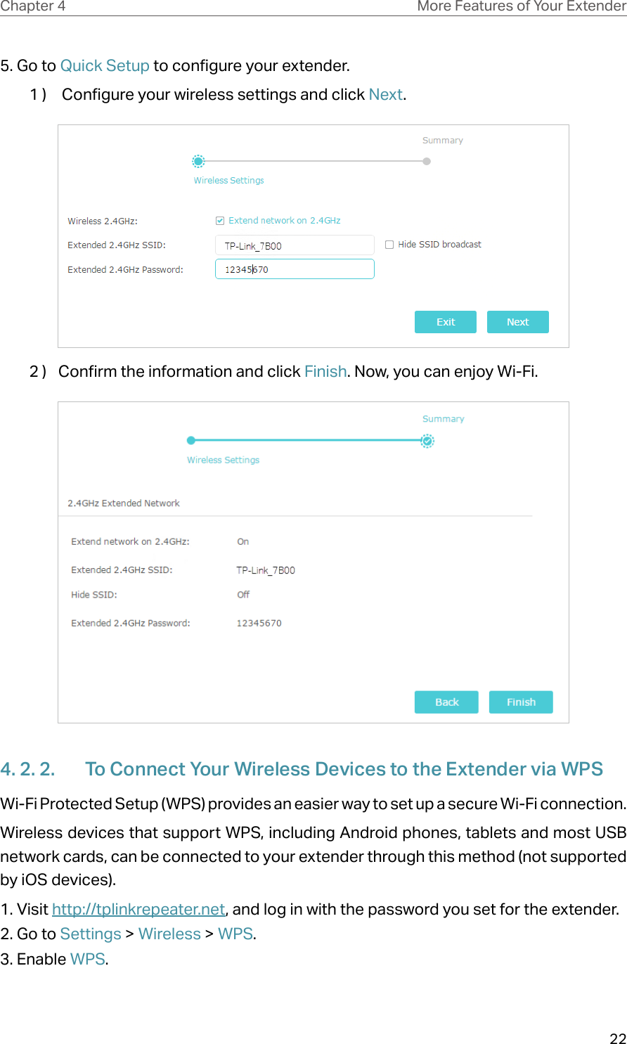 22Chapter 4 More Features of Your Extender5. Go to Quick Setup to configure your extender.1 )   Configure your wireless settings and click Next.  2 )  Confirm the information and click Finish. Now, you can enjoy Wi-Fi.4. 2. 2.  To Connect Your Wireless Devices to the Extender via WPSWi-Fi Protected Setup (WPS) provides an easier way to set up a secure Wi-Fi connection.Wireless devices that support WPS, including Android phones, tablets and most USB network cards, can be connected to your extender through this method (not supported by iOS devices).1. Visit http://tplinkrepeater.net, and log in with the password you set for the extender.2. Go to Settings &gt; Wireless &gt; WPS. 3. Enable WPS.