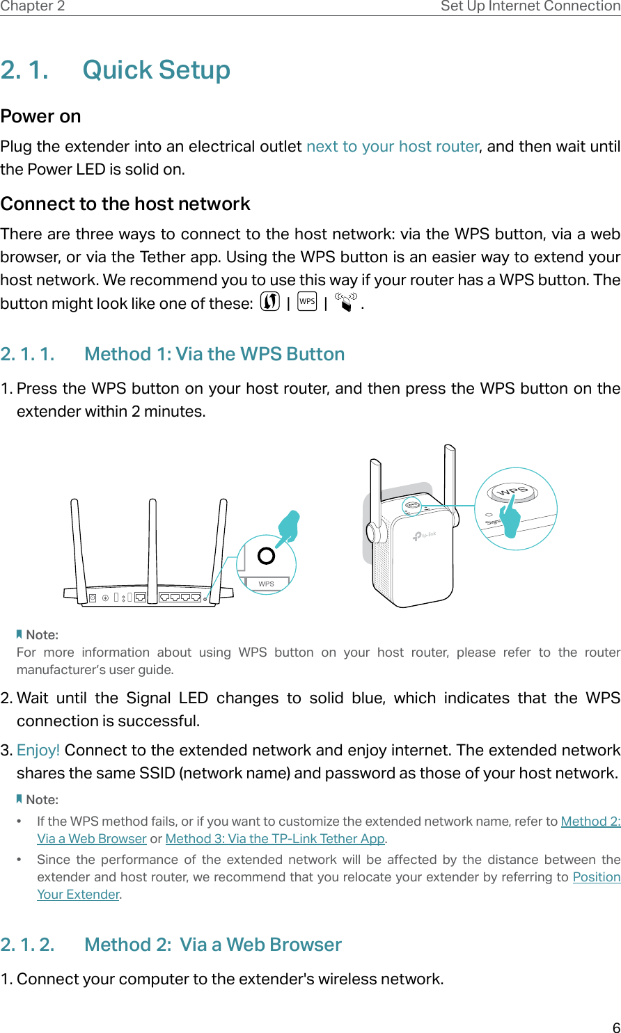 6Chapter 2 Set Up Internet Connection2. 1.  Quick SetupPower on Plug the extender into an electrical outlet next to your host router, and then wait until the Power LED is solid on.Connect to the host network There are three ways to connect to the host network: via the WPS button, via a web browser, or via the Tether app. Using the WPS button is an easier way to extend your host network. We recommend you to use this way if your router has a WPS button. The button might look like one of these:     |  WPS   |    .2. 1. 1.  Method 1: Via the WPS Button1. Press the WPS button on your host router, and then press the WPS button on the extender within 2 minutes.Note:For more information about using WPS button on your host router, please refer to the router manufacturer’s user guide.2. Wait until the Signal LED changes to solid blue, which indicates that the WPS connection is successful. 3. Enjoy! Connect to the extended network and enjoy internet. The extended network shares the same SSID (network name) and password as those of your host network.Note:•  If the WPS method fails, or if you want to customize the extended network name, refer to Method  2:  Via a Web Browser or Method 3: Via the TP-Link Tether App.•  Since the performance of the extended network will be affected by the distance between the extender and host router, we recommend that you relocate your extender by referring to Position Your Extender.2. 1. 2.  Method 2:  Via a Web Browser1. Connect your computer to the extender&apos;s wireless network.
