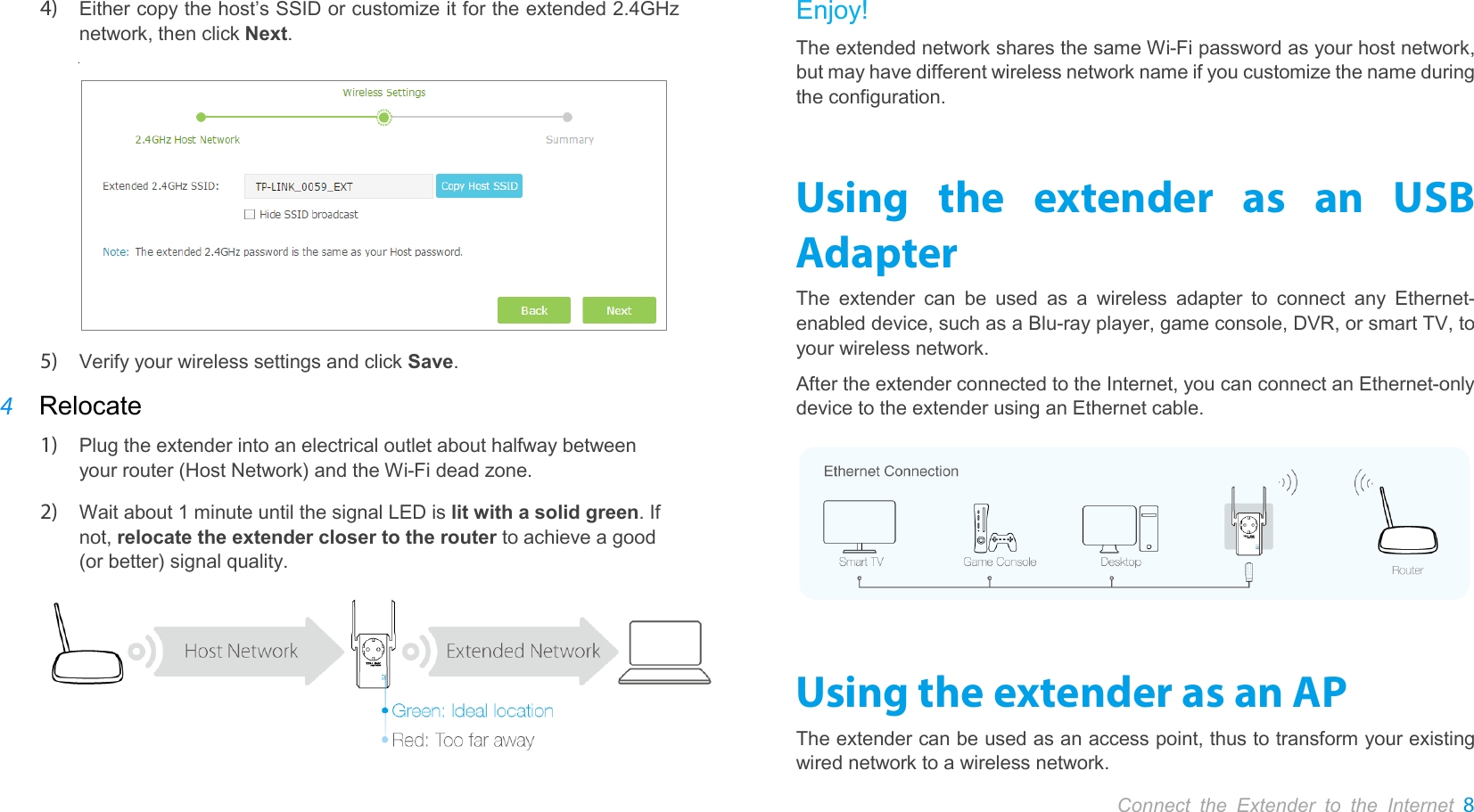       Connect the Extender to the Internet 8  4) Either copy the host’s SSID or customize it for the extended 2.4GHz network, then click Next.            5) Verify your wireless settings and click Save.   4 Relocate 1) Plug the extender into an electrical outlet about halfway between your router (Host Network) and the Wi-Fi dead zone. 2) Wait about 1 minute until the signal LED is lit with a solid green. If not, relocate the extender closer to the router to achieve a good (or better) signal quality.  Enjoy! The extended network shares the same Wi-Fi password as your host network, but may have different wireless network name if you customize the name during the configuration. Using the extender as an USB Adapter The extender can be used as a wireless adapter to connect any Ethernet-enabled device, such as a Blu-ray player, game console, DVR, or smart TV, to your wireless network. After the extender connected to the Internet, you can connect an Ethernet-only device to the extender using an Ethernet cable.  Using the extender as an AP The extender can be used as an access point, thus to transform your existing wired network to a wireless network. 