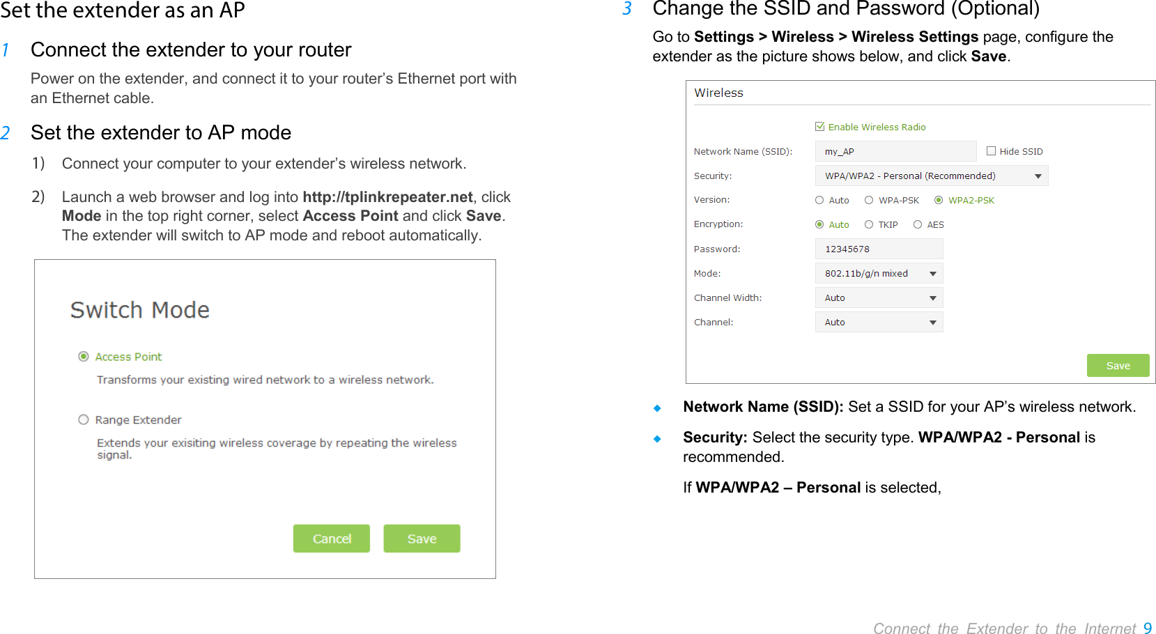       Connect the Extender to the Internet 9  Set the extender as an AP 1 Connect the extender to your router Power on the extender, and connect it to your router’s Ethernet port with an Ethernet cable. 2 Set the extender to AP mode 1) Connect your computer to your extender’s wireless network. 2) Launch a web browser and log into http://tplinkrepeater.net, click Mode in the top right corner, select Access Point and click Save. The extender will switch to AP mode and reboot automatically.  3 Change the SSID and Password (Optional) Go to Settings &gt; Wireless &gt; Wireless Settings page, configure the extender as the picture shows below, and click Save.   Network Name (SSID): Set a SSID for your AP’s wireless network.  Security: Select the security type. WPA/WPA2 - Personal is recommended. If WPA/WPA2 – Personal is selected, 