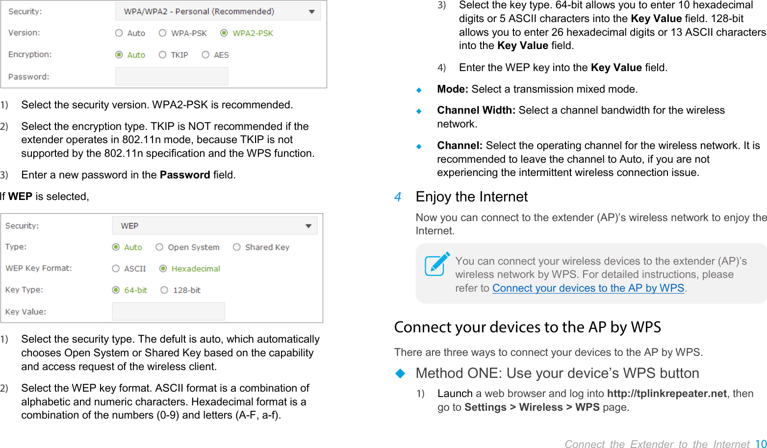       Connect the Extender to the Internet 10   1) Select the security version. WPA2-PSK is recommended. 2) Select the encryption type. TKIP is NOT recommended if the extender operates in 802.11n mode, because TKIP is not supported by the 802.11n specification and the WPS function. 3) Enter a new password in the Password field. If WEP is selected,  1) Select the security type. The defult is auto, which automatically chooses Open System or Shared Key based on the capability and access request of the wireless client. 2) Select the WEP key format. ASCII format is a combination of alphabetic and numeric characters. Hexadecimal format is a combination of the numbers (0-9) and letters (A-F, a-f).  3) Select the key type. 64-bit allows you to enter 10 hexadecimal digits or 5 ASCII characters into the Key Value field. 128-bit allows you to enter 26 hexadecimal digits or 13 ASCII characters into the Key Value field. 4) Enter the WEP key into the Key Value field.  Mode: Select a transmission mixed mode.  Channel Width: Select a channel bandwidth for the wireless network.  Channel: Select the operating channel for the wireless network. It is recommended to leave the channel to Auto, if you are not experiencing the intermittent wireless connection issue. 4 Enjoy the Internet Now you can connect to the extender (AP)’s wireless network to enjoy the Internet.  Connect your devices to the AP by WPS There are three ways to connect your devices to the AP by WPS.  Method ONE: Use your device’s WPS button 1) Launch a web browser and log into http://tplinkrepeater.net, then go to Settings &gt; Wireless &gt; WPS page. You can connect your wireless devices to the extender (AP)’s wireless network by WPS. For detailed instructions, please refer to Connect your devices to the AP by WPS.  