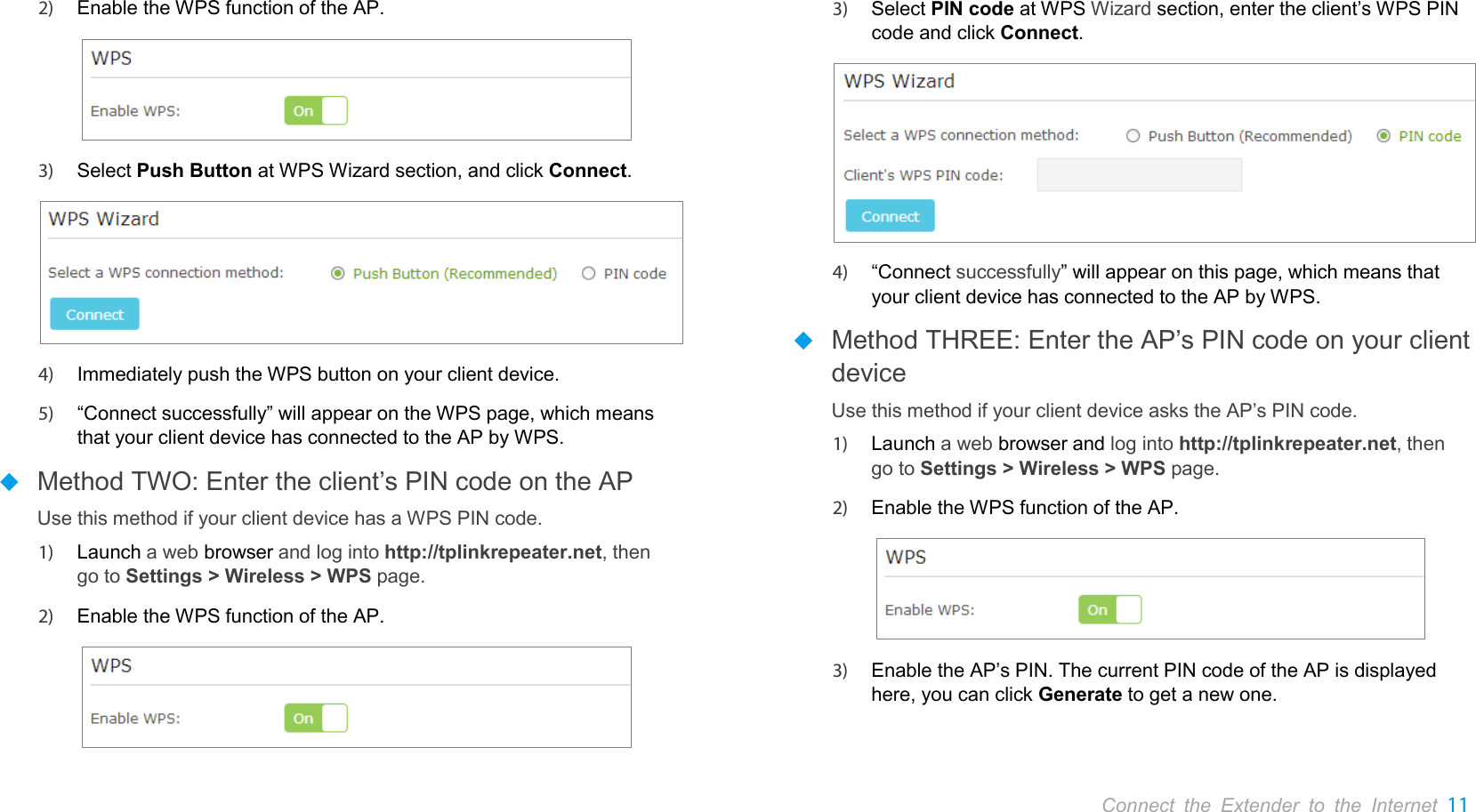       Connect the Extender to the Internet 11  2) Enable the WPS function of the AP.  3) Select Push Button at WPS Wizard section, and click Connect.  4) Immediately push the WPS button on your client device. 5) “Connect successfully” will appear on the WPS page, which means that your client device has connected to the AP by WPS.  Method TWO: Enter the client’s PIN code on the AP Use this method if your client device has a WPS PIN code. 1) Launch a web browser and log into http://tplinkrepeater.net, then go to Settings &gt; Wireless &gt; WPS page. 2) Enable the WPS function of the AP.  3) Select PIN code at WPS Wizard section, enter the client’s WPS PIN code and click Connect.  4) “Connect successfully” will appear on this page, which means that your client device has connected to the AP by WPS.  Method THREE: Enter the AP’s PIN code on your client device Use this method if your client device asks the AP’s PIN code. 1) Launch a web browser and log into http://tplinkrepeater.net, then go to Settings &gt; Wireless &gt; WPS page. 2) Enable the WPS function of the AP.  3) Enable the AP’s PIN. The current PIN code of the AP is displayed here, you can click Generate to get a new one. 