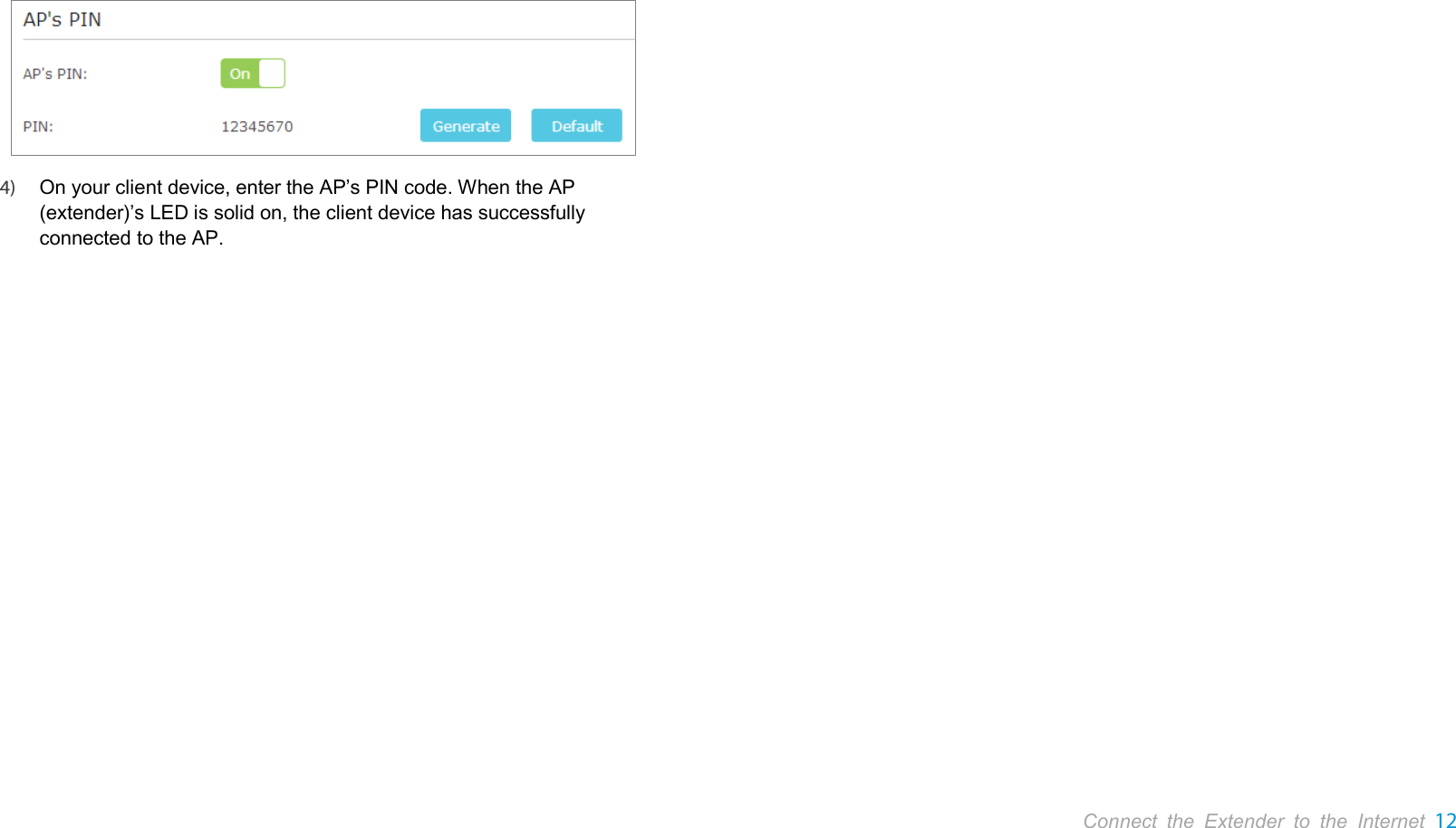       Connect the Extender to the Internet 12   4) On your client device, enter the AP’s PIN code. When the AP (extender)’s LED is solid on, the client device has successfully connected to the AP. 