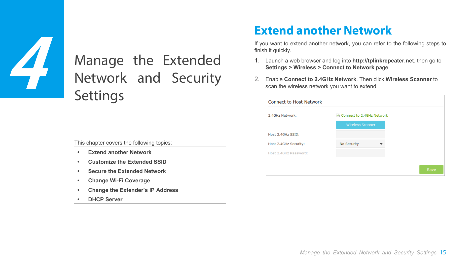  Manage the Extended Network and Security Settings 15  Manage the Extended Network and Security Settings    This chapter covers the following topics:  Extend another Network  Customize the Extended SSID  Secure the Extended Network  Change Wi-Fi Coverage  Change the Extender’s IP Address  DHCP Server Extend another Network If you want to extend another network, you can refer to the following steps to finish it quickly. 1. Launch a web browser and log into http://tplinkrepeater.net, then go to Settings &gt; Wireless &gt; Connect to Network page. 2. Enable Connect to 2.4GHz Network. Then click Wireless Scanner to scan the wireless network you want to extend.   4 