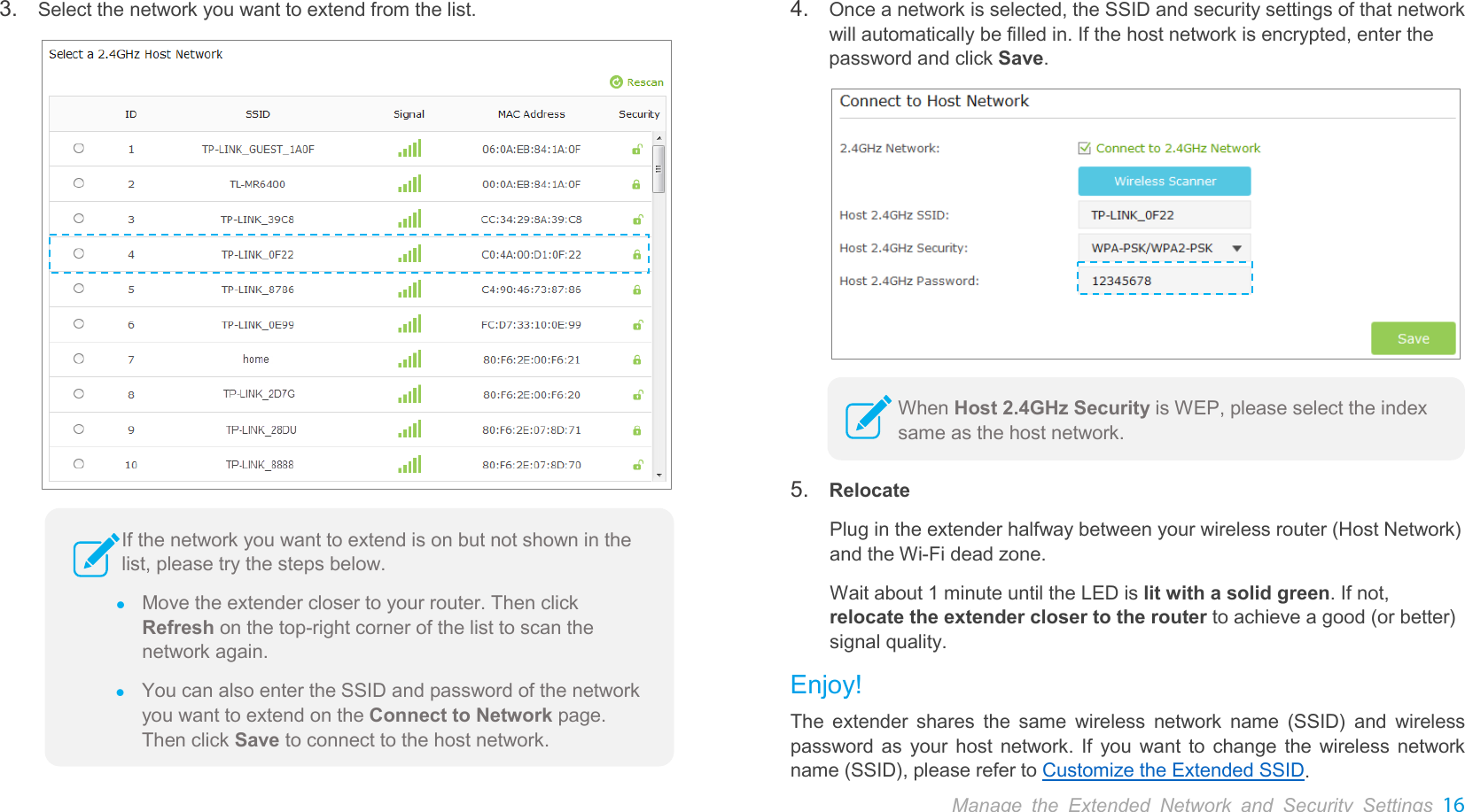  Manage the Extended Network and Security Settings 16  3. Select the network you want to extend from the list.   4. Once a network is selected, the SSID and security settings of that network will automatically be filled in. If the host network is encrypted, enter the password and click Save.   5. Relocate Plug in the extender halfway between your wireless router (Host Network) and the Wi-Fi dead zone. Wait about 1 minute until the LED is lit with a solid green. If not, relocate the extender closer to the router to achieve a good (or better) signal quality. Enjoy! The  extender shares the same wireless network name (SSID) and wireless password as your host network. If you want to change the wireless network name (SSID), please refer to Customize the Extended SSID. If the network you want to extend is on but not shown in the list, please try the steps below.    Move the extender closer to your router. Then click Refresh on the top-right corner of the list to scan the network again.  You can also enter the SSID and password of the network you want to extend on the Connect to Network page. Then click Save to connect to the host network. When Host 2.4GHz Security is WEP, please select the index same as the host network.  