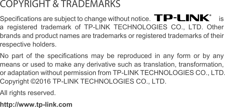   COPYRIGHT &amp; TRADEMARKS Specifications are subject to change without notice.   is a registered trademark of TP-LINK TECHNOLOGIES CO., LTD. Other brands and product names are trademarks or registered trademarks of their respective holders. No part of the specifications may be reproduced in any form or by any means or used to make any derivative such as translation, transformation, or adaptation without permission from TP-LINK TECHNOLOGIES CO., LTD. Copyright ©2016 TP-LINK TECHNOLOGIES CO., LTD.   All rights reserved. http://www.tp-link.com  