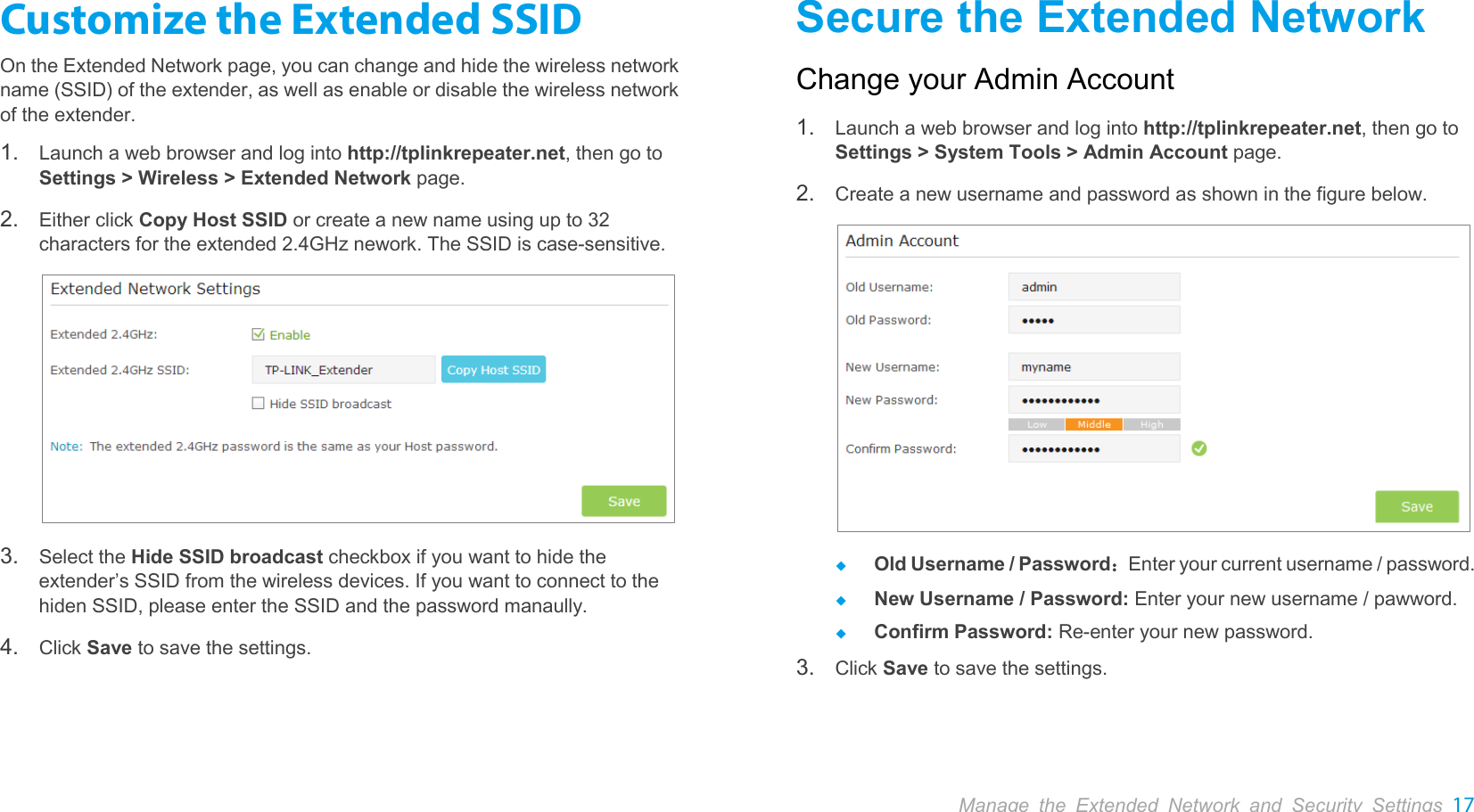  Manage the Extended Network and Security Settings 17  Customize the Extended SSID On the Extended Network page, you can change and hide the wireless network name (SSID) of the extender, as well as enable or disable the wireless network of the extender. 1. Launch a web browser and log into http://tplinkrepeater.net, then go to Settings &gt; Wireless &gt; Extended Network page. 2. Either click Copy Host SSID or create a new name using up to 32 characters for the extended 2.4GHz nework. The SSID is case-sensitive.  3. Select the Hide SSID broadcast checkbox if you want to hide the extender’s SSID from the wireless devices. If you want to connect to the hiden SSID, please enter the SSID and the password manaully. 4. Click Save to save the settings. Secure the Extended Network Change your Admin Account 1. Launch a web browser and log into http://tplinkrepeater.net, then go to Settings &gt; System Tools &gt; Admin Account page. 2. Create a new username and password as shown in the figure below.   Old Username / Password：Enter your current username / password.  New Username / Password: Enter your new username / pawword.  Confirm Password: Re-enter your new password. 3. Click Save to save the settings. 