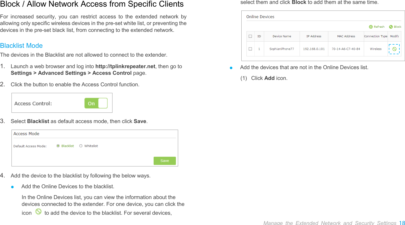  Manage the Extended Network and Security Settings 18  Block / Allow Network Access from Specific Clients For  increased security, you can restrict access to the extended network by allowing only specific wireless devices in the pre-set white list, or preventing the devices in the pre-set black list, from connecting to the extended network. Blacklist Mode The devices in the Blacklist are not allowed to connect to the extender. 1. Launch a web browser and log into http://tplinkrepeater.net, then go to Settings &gt; Advanced Settings &gt; Access Control page. 2. Click the button to enable the Access Control function.  3. Select Blacklist as default access mode, then click Save.  4. Add the device to the blacklist by following the below ways. ● Add the Online Devices to the blacklist. In the Online Devices list, you can view the information about the devices connected to the extender. For one device, you can click the icon   to add the device to the blacklist. For several devices, select them and click Block to add them at the same time.  ● Add the devices that are not in the Online Devices list. (1)  Click Add icon.    