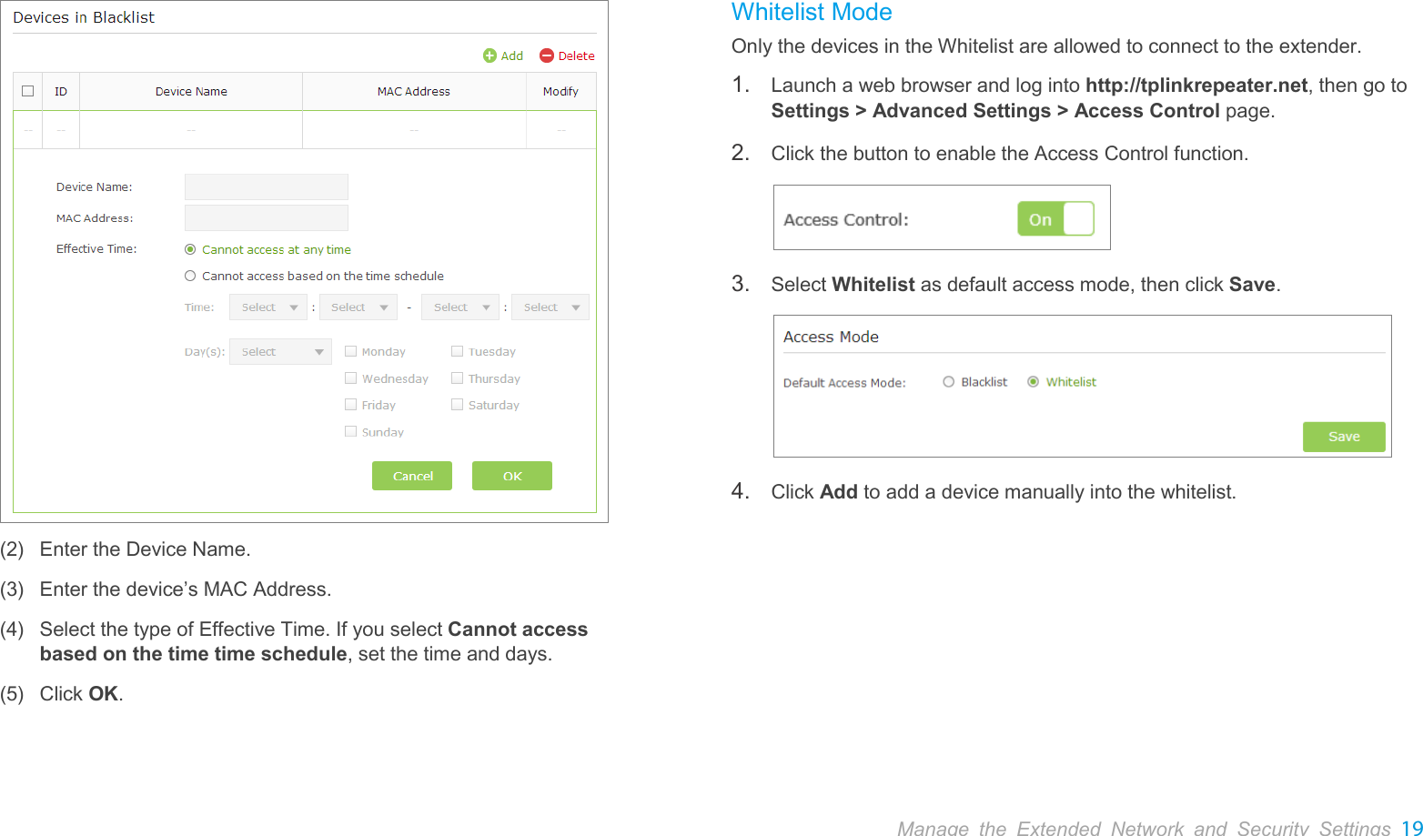  Manage the Extended Network and Security Settings 19   (2) Enter the Device Name. (3) Enter the device’s MAC Address.   (4) Select the type of Effective Time. If you select Cannot access based on the time time schedule, set the time and days. (5) Click OK.  Whitelist Mode Only the devices in the Whitelist are allowed to connect to the extender. 1. Launch a web browser and log into http://tplinkrepeater.net, then go to Settings &gt; Advanced Settings &gt; Access Control page. 2. Click the button to enable the Access Control function.  3. Select Whitelist as default access mode, then click Save.  4. Click Add to add a device manually into the whitelist. 