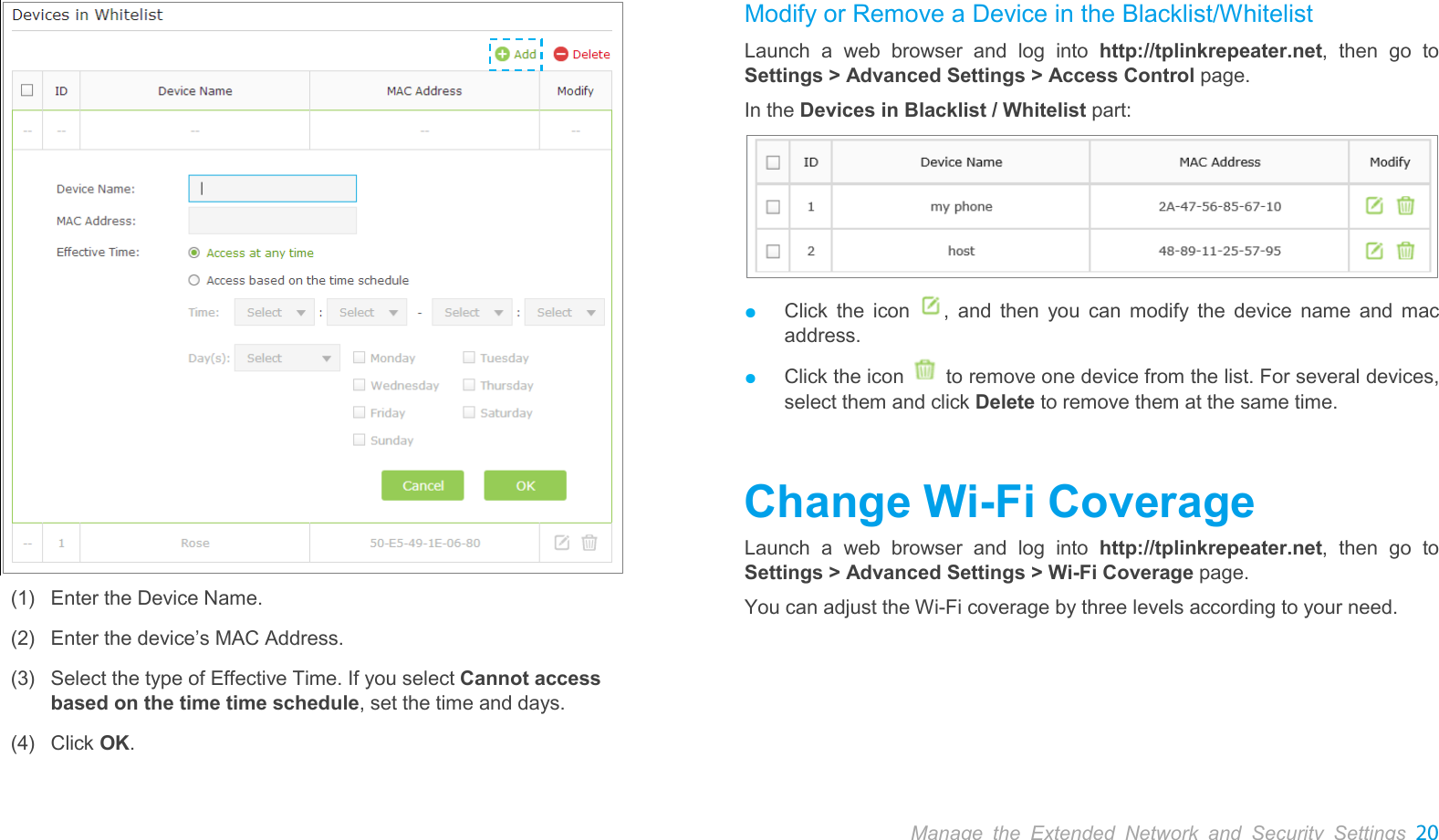  Manage the Extended Network and Security Settings 20     (1) Enter the Device Name. (2) Enter the device’s MAC Address.   (3) Select the type of Effective Time. If you select Cannot access based on the time time schedule, set the time and days. (4) Click OK. Modify or Remove a Device in the Blacklist/Whitelist Launch a web browser and log into http://tplinkrepeater.net,  then go to Settings &gt; Advanced Settings &gt; Access Control page. In the Devices in Blacklist / Whitelist part:  ● Click the icon  ,  and then you can modify the device name and mac address. ● Click the icon   to remove one device from the list. For several devices, select them and click Delete to remove them at the same time. Change Wi-Fi Coverage Launch a web browser and log into http://tplinkrepeater.net,  then go to Settings &gt; Advanced Settings &gt; Wi-Fi Coverage page. You can adjust the Wi-Fi coverage by three levels according to your need. 